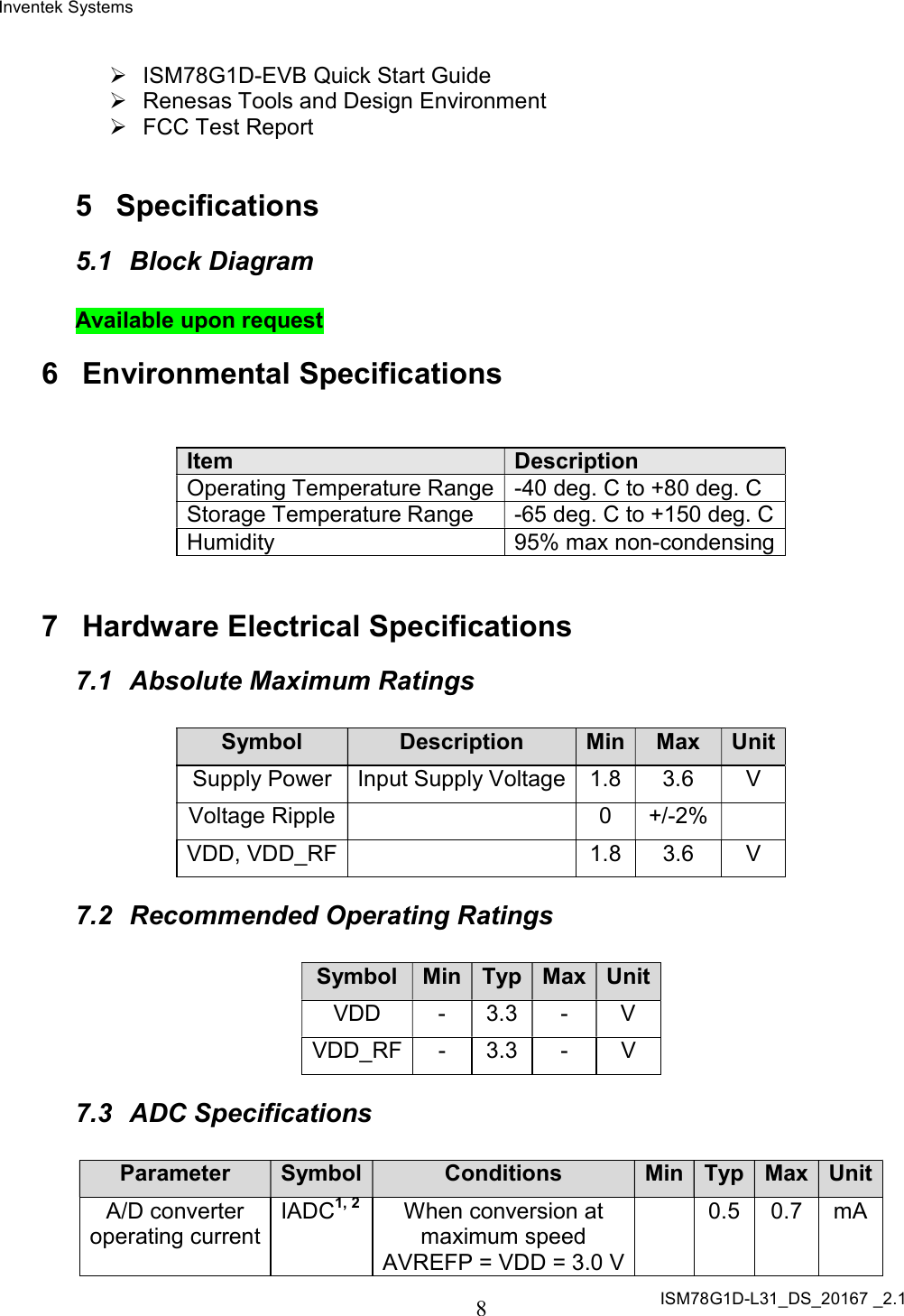 Inventek Systems ISM78G1D-L31_DS_20167 _2.1  8    ISM78G1D-EVB Quick Start Guide   Renesas Tools and Design Environment   FCC Test Report   5  Specifications 5.1  Block Diagram  Available upon request 6  Environmental Specifications   Item Description Operating Temperature Range -40 deg. C to +80 deg. C Storage Temperature Range  -65 deg. C to +150 deg. C Humidity  95% max non-condensing   7  Hardware Electrical Specifications 7.1  Absolute Maximum Ratings  Symbol Description Min Max Unit Supply Power  Input Supply Voltage 1.8  3.6  V Voltage Ripple   0  +/-2%   VDD, VDD_RF   1.8 3.6  V 7.2  Recommended Operating Ratings  Symbol Min Typ Max Unit VDD  -  3.3  -  V VDD_RF -  3.3  -  V 7.3  ADC Specifications  Parameter Symbol Conditions Min Typ Max Unit A/D converter operating current IADC1, 2 When conversion at maximum speed AVREFP = VDD = 3.0 V   0.5  0.7  mA 