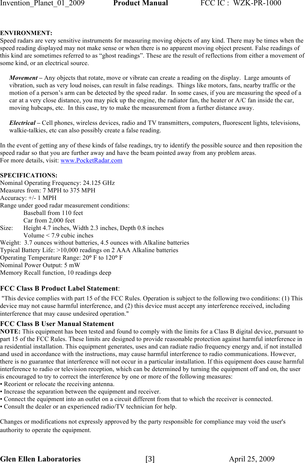 Invention_Planet_01_2009  Product Manual  FCC IC :  WZK-PR-1000 Glen Ellen Laboratories                                 [3]$$$$$$$$$$$$$$$$$$$$$$$$$$$$$$$$$$$$$$$$$$$April 25, 2009$ ENVIRONMENT: Speed radars are very sensitive instruments for measuring moving objects of any kind. There may be times when the speed reading displayed may not make sense or when there is no apparent moving object present. False readings of this kind are sometimes referred to as “ghost readings”. These are the result of reflections from either a movement of some kind, or an electrical source.  Movement – Any objects that rotate, move or vibrate can create a reading on the display.  Large amounts of vibration, such as very loud noises, can result in false readings.  Things like motors, fans, nearby traffic or the motion of a person’s arm can be detected by the speed radar.  In some cases, if you are measuring the speed of a car at a very close distance, you may pick up the engine, the radiator fan, the heater or A/C fan inside the car, moving hubcaps, etc.  In this case, try to make the measurement from a further distance away.              Electrical – Cell phones, wireless devices, radio and TV transmitters, computers, fluorescent lights, televisions, walkie-talkies, etc can also possibly create a false reading.   In the event of getting any of these kinds of false readings, try to identify the possible source and then reposition the speed radar so that you are further away and have the beam pointed away from any problem areas. For more details, visit: www.PocketRadar.com  SPECIFICATIONS: Nominal Operating Frequency: 24.125 GHz Measures from: 7 MPH to 375 MPH Accuracy: +/- 1 MPH Range under good radar measurement conditions:   Baseball from 110 feet Car from 2,000 feet Size:  Height 4.7 inches, Width 2.3 inches, Depth 0.8 inches Volume &lt; 7.9 cubic inches Weight:  3.7 ounces without batteries, 4.5 ounces with Alkaline batteries Typical Battery Life: &gt;10,000 readings on 2 AAA Alkaline batteries Operating Temperature Range: 20° F to 120° F Nominal Power Output: 5 mW   Memory Recall function, 10 readings deep  FCC Class B Product Label Statement:  &quot;This device complies with part 15 of the FCC Rules. Operation is subject to the following two conditions: (1) This device may not cause harmful interference, and (2) this device must accept any interference received, including interference that may cause undesired operation.&quot; FCC Class B User Manual Statement NOTE: This equipment has been tested and found to comply with the limits for a Class B digital device, pursuant to part 15 of the FCC Rules. These limits are designed to provide reasonable protection against harmful interference in a residential installation. This equipment generates, uses and can radiate radio frequency energy and, if not installed and used in accordance with the instructions, may cause harmful interference to radio communications. However, there is no guarantee that interference will not occur in a particular installation. If this equipment does cause harmful interference to radio or television reception, which can be determined by turning the equipment off and on, the user is encouraged to try to correct the interference by one or more of the following measures: • Reorient or relocate the receiving antenna. • Increase the separation between the equipment and receiver. • Connect the equipment into an outlet on a circuit different from that to which the receiver is connected. • Consult the dealer or an experienced radio/TV technician for help.  Changes or modifications not expressly approved by the party responsible for compliance may void the user&apos;s authority to operate the equipment. 