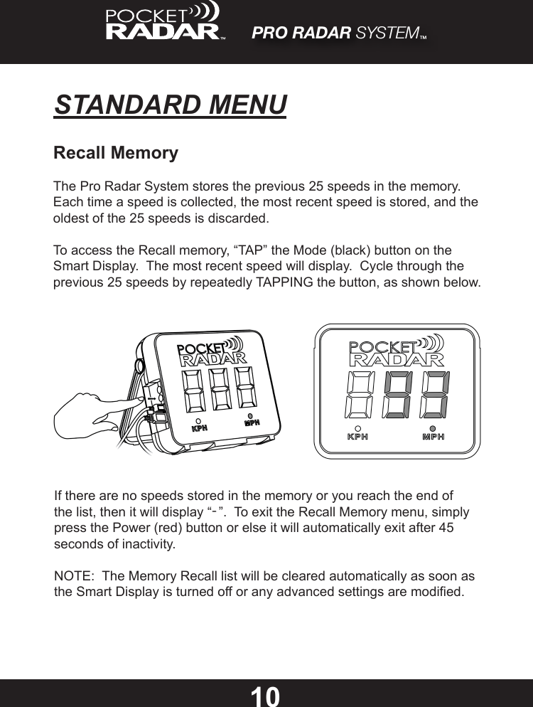 PRO RADAR SYSTEM™STANDARD MENU10Recall MemoryThe Pro Radar System stores the previous 25 speeds in the memory.  Each time a speed is collected, the most recent speed is stored, and the oldest of the 25 speeds is discarded.To access the Recall memory, “TAP” the Mode (black) button on the Smart Display.  The most recent speed will display.  Cycle through the previous 25 speeds by repeatedly TAPPING the button, as shown below.If there are no speeds stored in the memory or you reach the end of the list, then it will display “-”.  To exit the Recall Memory menu, simply press the Power (red) button or else it will automatically exit after 45 seconds of inactivity.NOTE:  The Memory Recall list will be cleared automatically as soon as the Smart Display is turned off or any advanced settings are modied.