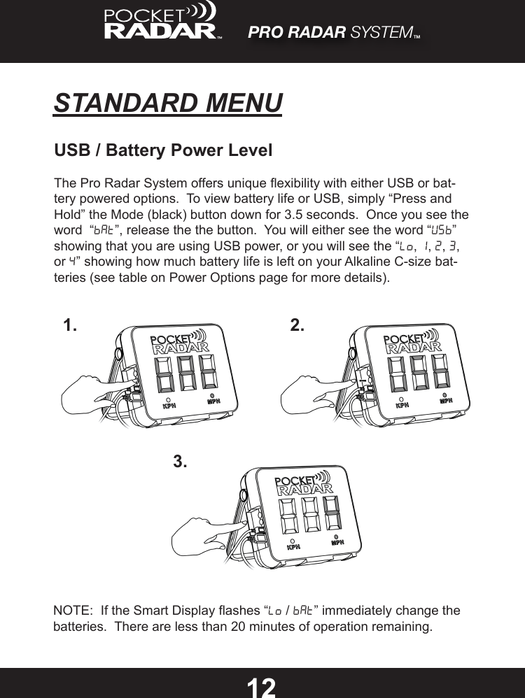 PRO RADAR SYSTEM™STANDARD MENU12USB / Battery Power LevelThe Pro Radar System offers unique exibility with either USB or bat-tery powered options.  To view battery life or USB, simply “Press and Hold” the Mode (black) button down for 3.5 seconds.  Once you see the word  “bat”, release the the button.  You will either see the word “USB” showing that you are using USB power, or you will see the “Lo, 1, 2, 3, or 4” showing how much battery life is left on your Alkaline C-size bat-teries (see table on Power Options page for more details).1. 2.3.NOTE:  If the Smart Display ashes “Lo / Bat” immediately change the batteries.  There are less than 20 minutes of operation remaining.