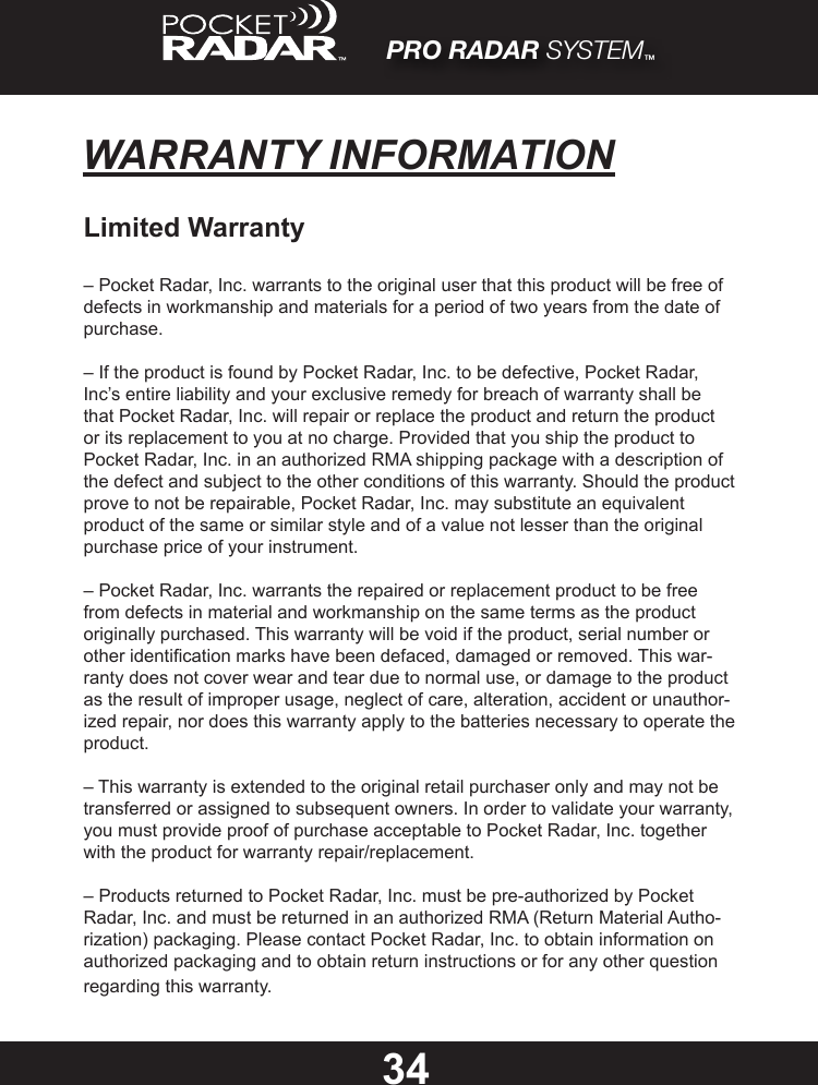 34WARRANTY INFORMATIONLimited Warranty– Pocket Radar, Inc. warrants to the original user that this product will be free of defects in workmanship and materials for a period of two years from the date of purchase.– If the product is found by Pocket Radar, Inc. to be defective, Pocket Radar, Inc’s entire liability and your exclusive remedy for breach of warranty shall be that Pocket Radar, Inc. will repair or replace the product and return the product or its replacement to you at no charge. Provided that you ship the product to Pocket Radar, Inc. in an authorized RMA shipping package with a description of the defect and subject to the other conditions of this warranty. Should the product prove to not be repairable, Pocket Radar, Inc. may substitute an equivalent product of the same or similar style and of a value not lesser than the original purchase price of your instrument.– Pocket Radar, Inc. warrants the repaired or replacement product to be free from defects in material and workmanship on the same terms as the product originally purchased. This warranty will be void if the product, serial number or other identication marks have been defaced, damaged or removed. This war-ranty does not cover wear and tear due to normal use, or damage to the product as the result of improper usage, neglect of care, alteration, accident or unauthor-ized repair, nor does this warranty apply to the batteries necessary to operate the product.– This warranty is extended to the original retail purchaser only and may not be transferred or assigned to subsequent owners. In order to validate your warranty, you must provide proof of purchase acceptable to Pocket Radar, Inc. together with the product for warranty repair/replacement.– Products returned to Pocket Radar, Inc. must be pre-authorized by Pocket Radar, Inc. and must be returned in an authorized RMA (Return Material Autho-rization) packaging. Please contact Pocket Radar, Inc. to obtain information on authorized packaging and to obtain return instructions or for any other question regarding this warranty.PRO RADAR SYSTEM™