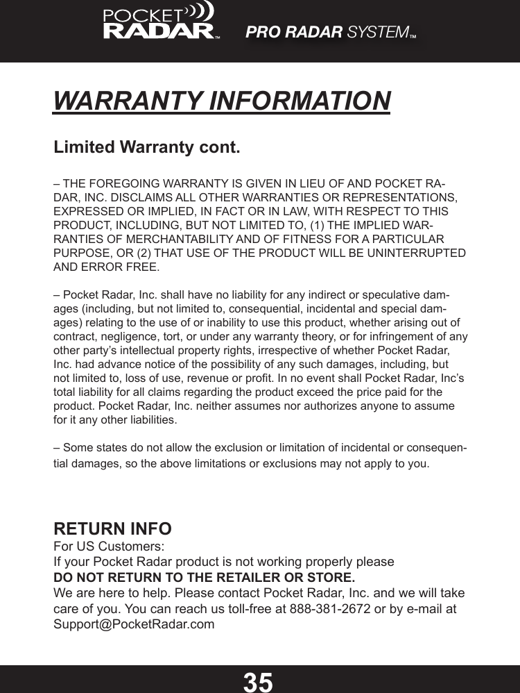 PRO RADAR SYSTEM™35WARRANTY INFORMATIONLimited Warranty cont.– THE FOREGOING WARRANTY IS GIVEN IN LIEU OF AND POCKET RA-DAR, INC. DISCLAIMS ALL OTHER WARRANTIES OR REPRESENTATIONS, EXPRESSED OR IMPLIED, IN FACT OR IN LAW, WITH RESPECT TO THIS PRODUCT, INCLUDING, BUT NOT LIMITED TO, (1) THE IMPLIED WAR-RANTIES OF MERCHANTABILITY AND OF FITNESS FOR A PARTICULAR PURPOSE, OR (2) THAT USE OF THE PRODUCT WILL BE UNINTERRUPTED AND ERROR FREE.– Pocket Radar, Inc. shall have no liability for any indirect or speculative dam-ages (including, but not limited to, consequential, incidental and special dam-ages) relating to the use of or inability to use this product, whether arising out of contract, negligence, tort, or under any warranty theory, or for infringement of any other party’s intellectual property rights, irrespective of whether Pocket Radar, Inc. had advance notice of the possibility of any such damages, including, but not limited to, loss of use, revenue or prot. In no event shall Pocket Radar, Inc’s total liability for all claims regarding the product exceed the price paid for the product. Pocket Radar, Inc. neither assumes nor authorizes anyone to assume for it any other liabilities.– Some states do not allow the exclusion or limitation of incidental or consequen-tial damages, so the above limitations or exclusions may not apply to you.RETURN INFOFor US Customers:If your Pocket Radar product is not working properly pleaseDONOTRETURNTOTHERETAILERORSTORE.We are here to help. Please contact Pocket Radar, Inc. and we will take care of you. You can reach us toll-free at 888-381-2672 or by e-mail at Support@PocketRadar.com