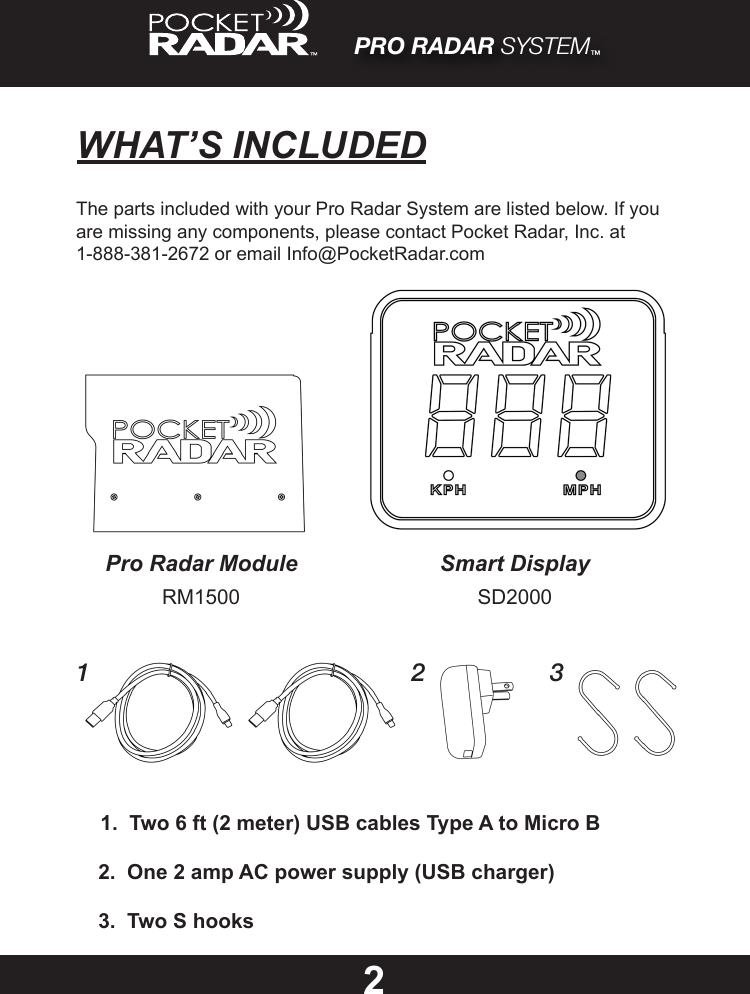 PRO RADAR SYSTEM™WHAT’S INCLUDED22.  One 2 amp AC power supply (USB charger)1.  Two 6 ft (2 meter) USB cables Type A to Micro B3.  Two S hooksThe parts included with your Pro Radar System are listed below. If you are missing any components, please contact Pocket Radar, Inc. at 1-888-381-2672 or email Info@PocketRadar.com1 2 3Pro Radar Module Smart DisplayRM1500 SD2000