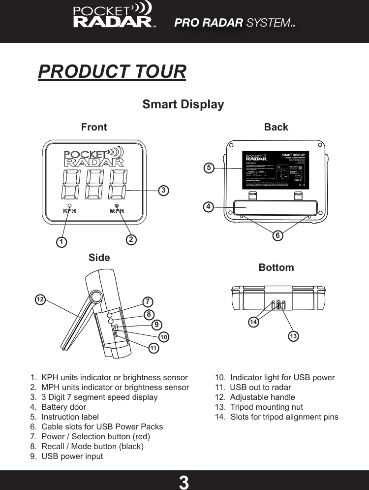 PRO RADAR SYSTEM™PRODUCT TOUR3Smart DisplayFront BackBottom1.  KPH units indicator or brightness sensor  10.  Indicator light for USB power2.  MPH units indicator or brightness sensor  11.  USB out to radar3.  3 Digit 7 segment speed display    12.  Adjustable handle4.  Battery door        13.  Tripod mounting nut5.  Instruction label        14.  Slots for tripod alignment pins6.  Cable slots for USB Power Packs7.  Power / Selection button (red)8.  Recall / Mode button (black)9.  USB power input1234561314Side781110912