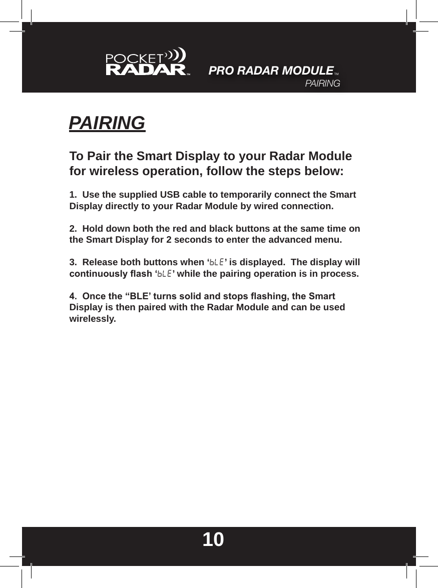 PAIRING10To Pair the Smart Display to your Radar Module for wireless operation, follow the steps below:1.  Use the supplied USB cable to temporarily connect the Smart Display directly to your Radar Module by wired connection.2.  Hold down both the red and black buttons at the same time on the Smart Display for 2 seconds to enter the advanced menu.3.  Release both buttons when ‘BLE’ is displayed.  The display will continuouslyash‘BLE’ while the pairing operation is in process.4.Oncethe“BLE’turnssolidandstopsashing,theSmartDisplay is then paired with the Radar Module and can be used wirelessly.PRO RADAR MODULE™PAIRING