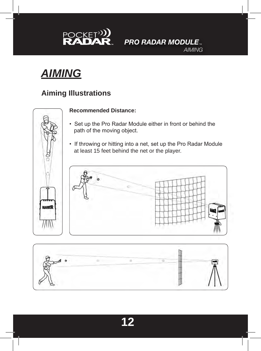 12AIMINGAiming IllustrationsRecommended Distance:•  Set up the Pro Radar Module either in front or behind the     path of the moving object.•  If throwing or hitting into a net, set up the Pro Radar Module    at least 15 feet behind the net or the player.PRO RADAR MODULE™AIMING