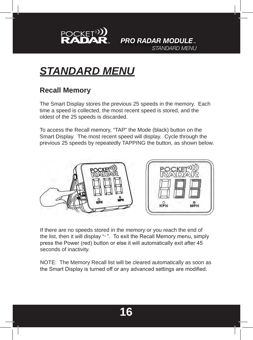 STANDARD MENU16Recall MemoryThe Smart Display stores the previous 25 speeds in the memory.  Each time a speed is collected, the most recent speed is stored, and the oldest of the 25 speeds is discarded.To access the Recall memory, “TAP” the Mode (black) button on the Smart Display.  The most recent speed will display.  Cycle through the previous 25 speeds by repeatedly TAPPING the button, as shown below.If there are no speeds stored in the memory or you reach the end of the list, then it will display “-”.  To exit the Recall Memory menu, simply press the Power (red) button or else it will automatically exit after 45 seconds of inactivity.NOTE:  The Memory Recall list will be cleared automatically as soon as the Smart Display is turned off or any advanced settings are modied.PRO RADAR MODULE™STANDARD MENU