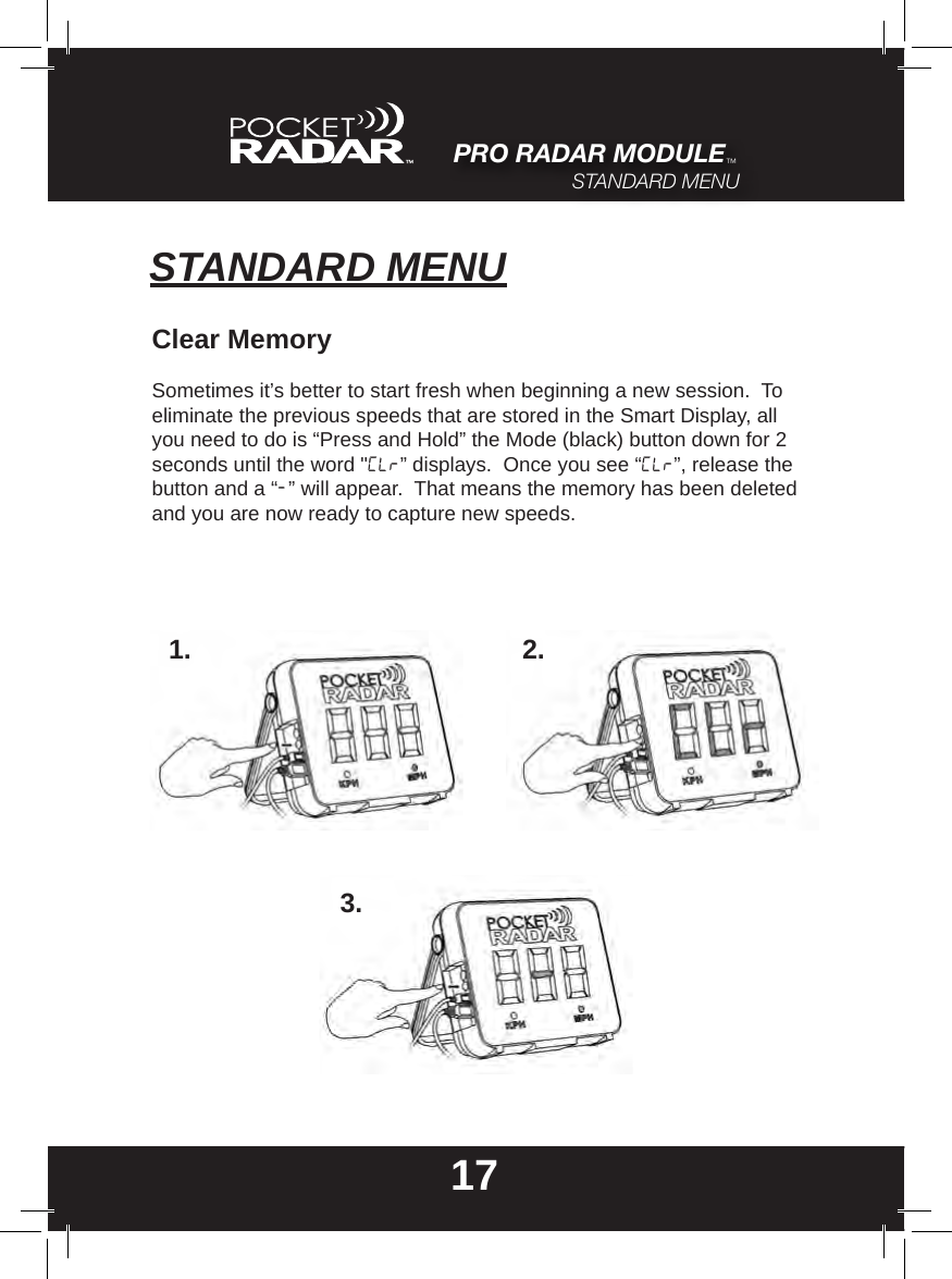 STANDARD MENU17Clear MemorySometimes it’s better to start fresh when beginning a new session.  To eliminate the previous speeds that are stored in the Smart Display, all you need to do is “Press and Hold” the Mode (black) button down for 2 seconds until the word &quot;CLr” displays.  Once you see “CLr”, release the button and a “-” will appear.  That means the memory has been deleted and you are now ready to capture new speeds.1. 2.3.PRO RADAR MODULE™STANDARD MENU