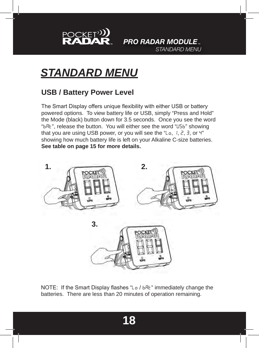 STANDARD MENU18USB / Battery Power LevelThe Smart Display offers unique exibility with either USB or battery powered options.  To view battery life or USB, simply “Press and Hold” the Mode (black) button down for 3.5 seconds.  Once you see the word  “bat”, release the button.  You will either see the word “USB” showing that you are using USB power, or you will see the “Lo, 1, 2, 3, or 4” showing how much battery life is left on your Alkaline C-size batteries. See table on page 15 for more details.1. 2.3.NOTE:  If the Smart Display ashes “Lo / Bat” immediately change the batteries.  There are less than 20 minutes of operation remaining.PRO RADAR MODULE™STANDARD MENU