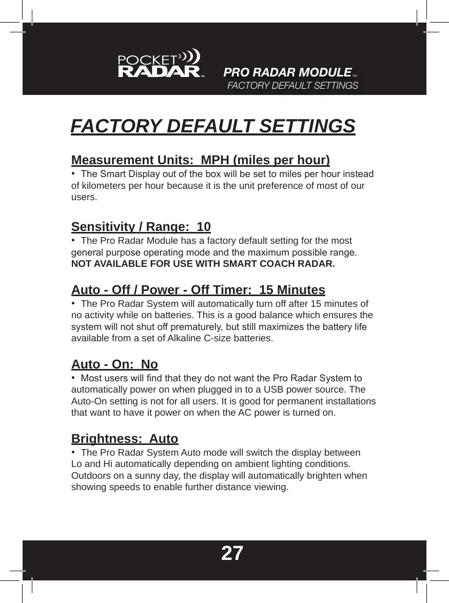 27PRO RADAR MODULE™FACTORY DEFAULT SETTINGSFACTORY DEFAULT SETTINGSMeasurement Units:  MPH (miles per hour)•  The Smart Display out of the box will be set to miles per hour instead of kilometers per hour because it is the unit preference of most of our users.Sensitivity / Range:  10•  The Pro Radar Module has a factory default setting for the most general purpose operating mode and the maximum possible range. NOT AVAILABLE FOR USE WITH SMART COACH RADAR.Auto - Off / Power - Off Timer:  15 Minutes•  The Pro Radar System will automatically turn off after 15 minutes of no activity while on batteries. This is a good balance which ensures the system will not shut off prematurely, but still maximizes the battery life available from a set of Alkaline C-size batteries.Auto - On:  No•  Most users will nd that they do not want the Pro Radar System to automatically power on when plugged in to a USB power source. The Auto-On setting is not for all users. It is good for permanent installations that want to have it power on when the AC power is turned on.Brightness:  Auto•  The Pro Radar System Auto mode will switch the display between Lo and Hi automatically depending on ambient lighting conditions.  Outdoors on a sunny day, the display will automatically brighten when showing speeds to enable further distance viewing.
