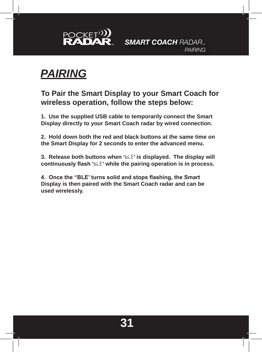SMART COACH RADAR™PAIRING31PAIRINGTo Pair the Smart Display to your Smart Coach for wireless operation, follow the steps below:1.  Use the supplied USB cable to temporarily connect the Smart Display directly to your Smart Coach radar by wired connection.2.  Hold down both the red and black buttons at the same time on the Smart Display for 2 seconds to enter the advanced menu.3.  Release both buttons when ‘BLE’ is displayed.  The display will continuouslyash‘BLE’ while the pairing operation is in process.4.Oncethe“BLE’turnssolidandstopsashing,theSmartDisplay is then paired with the Smart Coach radar and can be used wirelessly.