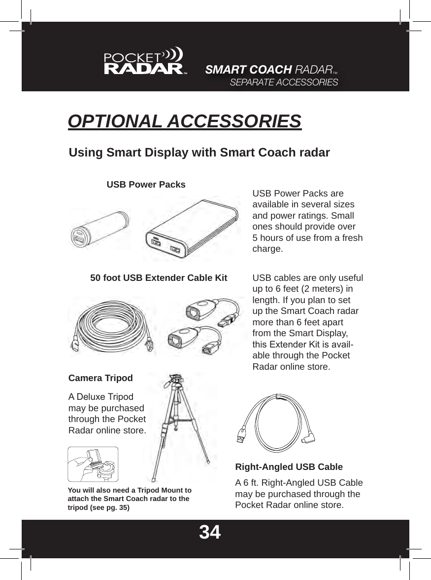 34SMART COACH RADAR™SEPARATE ACCESSORIESOPTIONAL ACCESSORIESUsing Smart Display with Smart Coach radarUSB Power Packs USB Power Packs are available in several sizes and power ratings. Small ones should provide over 5 hours of use from a fresh charge.Camera TripodA Deluxe Tripod may be purchased through the Pocket Radar online store.USB cables are only useful up to 6 feet (2 meters) in length. If you plan to set up the Smart Coach radar more than 6 feet apart from the Smart Display, this Extender Kit is avail-able through the Pocket Radar online store.50 foot USB Extender Cable KitRight-Angled USB CableA 6 ft. Right-Angled USB Cable may be purchased through the Pocket Radar online store.You will also need a Tripod Mount to attach the Smart Coach radar to the tripod (see pg. 35)
