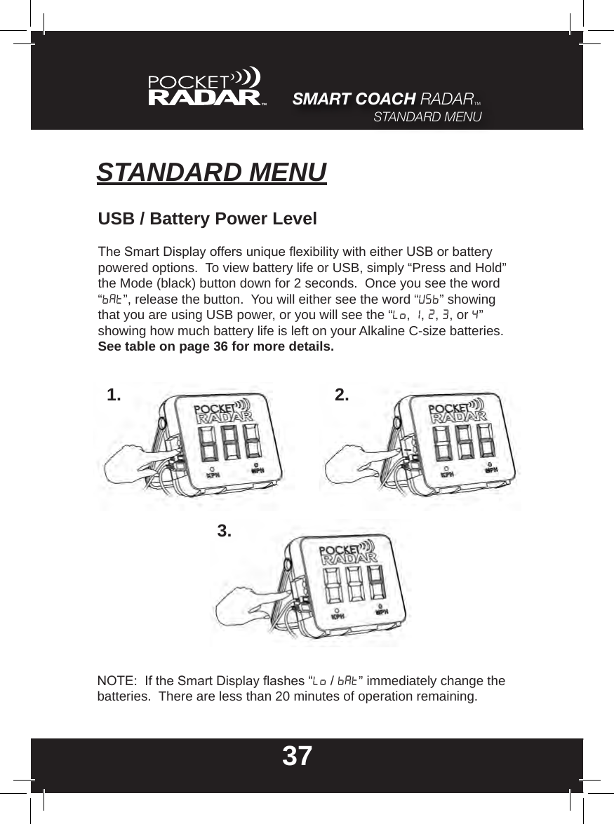 37SMART COACH RADAR™STANDARD MENUSTANDARD MENUUSB / Battery Power LevelThe Smart Display offers unique exibility with either USB or battery powered options.  To view battery life or USB, simply “Press and Hold” the Mode (black) button down for 2 seconds.  Once you see the word  “bat”, release the button.  You will either see the word “USB” showing that you are using USB power, or you will see the “Lo, 1, 2, 3, or 4” showing how much battery life is left on your Alkaline C-size batteries. See table on page 36 for more details.1. 2.3.NOTE:  If the Smart Display ashes “Lo / Bat” immediately change the batteries.  There are less than 20 minutes of operation remaining.