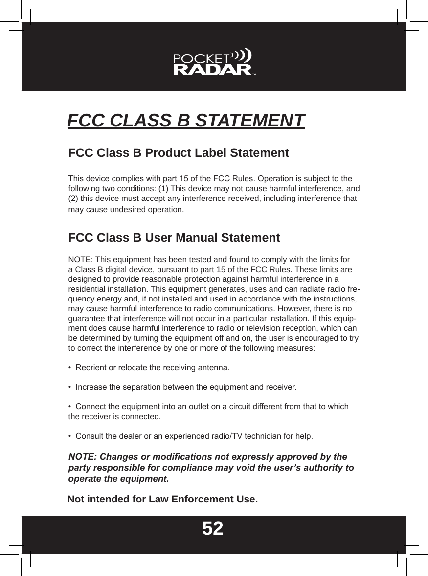 52FCC CLASS B STATEMENTFCC Class B Product Label StatementThis device complies with part 15 of the FCC Rules. Operation is subject to the following two conditions: (1) This device may not cause harmful interference, and (2) this device must accept any interference received, including interference that may cause undesired operation.FCC Class B User Manual StatementNOTE: This equipment has been tested and found to comply with the limits for a Class B digital device, pursuant to part 15 of the FCC Rules. These limits are designed to provide reasonable protection against harmful interference in a residential installation. This equipment generates, uses and can radiate radio fre-quency energy and, if not installed and used in accordance with the instructions, may cause harmful interference to radio communications. However, there is no guarantee that interference will not occur in a particular installation. If this equip-ment does cause harmful interference to radio or television reception, which can be determined by turning the equipment off and on, the user is encouraged to try to correct the interference by one or more of the following measures:•  Reorient or relocate the receiving antenna.•  Increase the separation between the equipment and receiver.•  Connect the equipment into an outlet on a circuit different from that to which the receiver is connected.•  Consult the dealer or an experienced radio/TV technician for help.NOTE: Changes or modications not expressly approved by the party responsible for compliance may void the user’s authority to operate the equipment.Not intended for Law Enforcement Use.