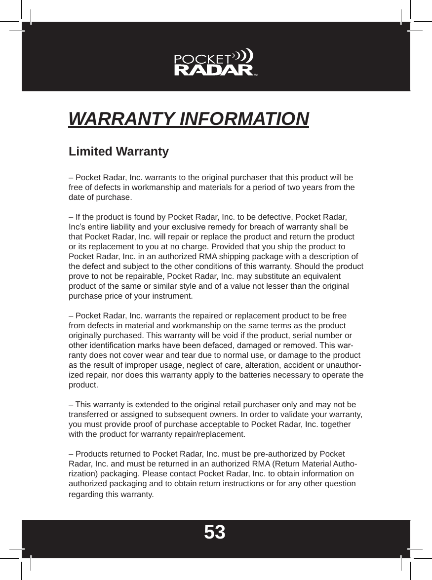 53WARRANTY INFORMATIONLimited Warranty– Pocket Radar, Inc. warrants to the original purchaser that this product will be free of defects in workmanship and materials for a period of two years from the date of purchase.– If the product is found by Pocket Radar, Inc. to be defective, Pocket Radar, Inc’s entire liability and your exclusive remedy for breach of warranty shall be that Pocket Radar, Inc. will repair or replace the product and return the product or its replacement to you at no charge. Provided that you ship the product to Pocket Radar, Inc. in an authorized RMA shipping package with a description of the defect and subject to the other conditions of this warranty. Should the product prove to not be repairable, Pocket Radar, Inc. may substitute an equivalent product of the same or similar style and of a value not lesser than the original purchase price of your instrument.– Pocket Radar, Inc. warrants the repaired or replacement product to be free from defects in material and workmanship on the same terms as the product originally purchased. This warranty will be void if the product, serial number or other identication marks have been defaced, damaged or removed. This war-ranty does not cover wear and tear due to normal use, or damage to the product as the result of improper usage, neglect of care, alteration, accident or unauthor-ized repair, nor does this warranty apply to the batteries necessary to operate the product.– This warranty is extended to the original retail purchaser only and may not be transferred or assigned to subsequent owners. In order to validate your warranty, you must provide proof of purchase acceptable to Pocket Radar, Inc. together with the product for warranty repair/replacement.– Products returned to Pocket Radar, Inc. must be pre-authorized by Pocket Radar, Inc. and must be returned in an authorized RMA (Return Material Autho-rization) packaging. Please contact Pocket Radar, Inc. to obtain information on authorized packaging and to obtain return instructions or for any other question regarding this warranty.
