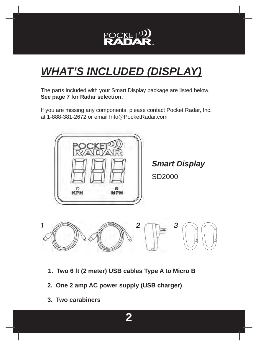 WHAT’S INCLUDED (DISPLAY)22.  One 2 amp AC power supply (USB charger)1.  Two 6 ft (2 meter) USB cables Type A to Micro B3.  Two carabinersThe parts included with your Smart Display package are listed below. See page 7 for Radar selection.If you are missing any components, please contact Pocket Radar, Inc. at 1-888-381-2672 or email Info@PocketRadar.com1 2 3Smart DisplaySD2000