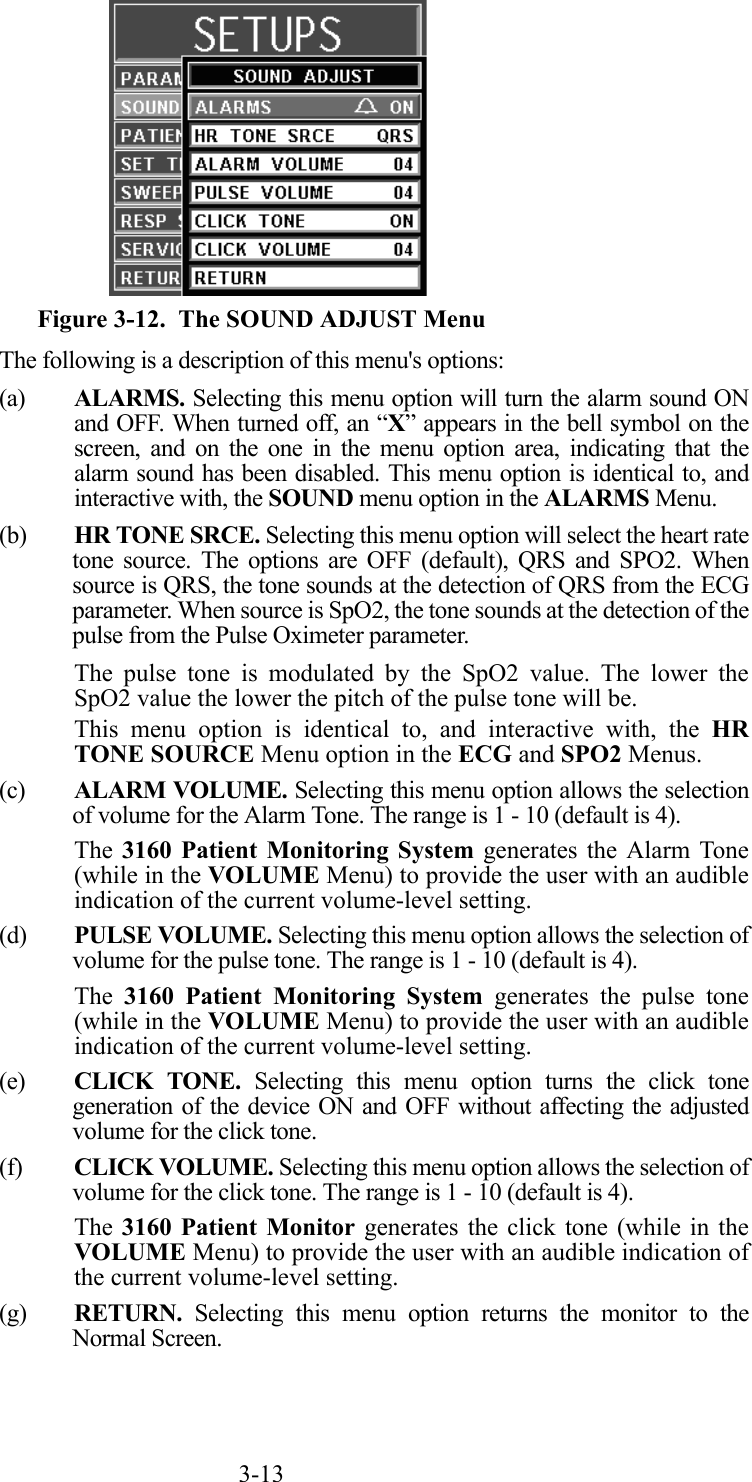 3-13  Figure 3-12.  The SOUND ADJUST MenuThe following is a description of this menu&apos;s options:(a) ALARMS. Selecting this menu option will turn the alarm sound ONand OFF. When turned off, an “X” appears in the bell symbol on thescreen, and on the one in the menu option area, indicating that thealarm sound has been disabled. This menu option is identical to, andinteractive with, the SOUND menu option in the ALARMS Menu.(b) HR TONE SRCE. Selecting this menu option will select the heart ratetone source. The options are OFF (default), QRS and SPO2. Whensource is QRS, the tone sounds at the detection of QRS from the ECGparameter. When source is SpO2, the tone sounds at the detection of thepulse from the Pulse Oximeter parameter.The pulse tone is modulated by the SpO2 value. The lower theSpO2 value the lower the pitch of the pulse tone will be.This menu option is identical to, and interactive with, the HRTONE SOURCE Menu option in the ECG and SPO2 Menus.(c) ALARM VOLUME. Selecting this menu option allows the selectionof volume for the Alarm Tone. The range is 1 - 10 (default is 4).The 3160 Patient Monitoring System generates the Alarm Tone(while in the VOLUME Menu) to provide the user with an audibleindication of the current volume-level setting.(d) PULSE VOLUME. Selecting this menu option allows the selection ofvolume for the pulse tone. The range is 1 - 10 (default is 4).The  3160 Patient Monitoring System generates the pulse tone(while in the VOLUME Menu) to provide the user with an audibleindication of the current volume-level setting.(e) CLICK TONE. Selecting this menu option turns the click tonegeneration of the device ON and OFF without affecting the adjustedvolume for the click tone.(f) CLICK VOLUME. Selecting this menu option allows the selection ofvolume for the click tone. The range is 1 - 10 (default is 4).The 3160 Patient Monitor generates the click tone (while in theVOLUME Menu) to provide the user with an audible indication ofthe current volume-level setting.(g) RETURN. Selecting this menu option returns the monitor to theNormal Screen.