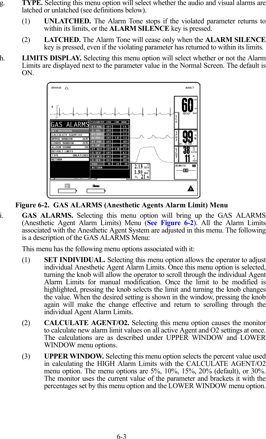 6-3g. TYPE. Selecting this menu option will select whether the audio and visual alarms arelatched or unlatched (see definitions below).(1) UNLATCHED. The Alarm Tone stops if the violated parameter returns towithin its limits, or the ALARM SILENCE key is pressed.(2) LATCHED. The Alarm Tone will cease only when the ALARM SILENCEkey is pressed, even if the violating parameter has returned to within its limits.h. LIMITS DISPLAY. Selecting this menu option will select whether or not the AlarmLimits are displayed next to the parameter value in the Normal Screen. The default isON.  Figure 6-2.  GAS ALARMS (Anesthetic Agents Alarm Limit) Menui. GAS ALARMS. Selecting this menu option will bring up the GAS ALARMS(Anesthetic Agent Alarm Limits) Menu (See Figure 6-2). All the Alarm Limitsassociated with the Anesthetic Agent System are adjusted in this menu. The followingis a description of the GAS ALARMS Menu:This menu has the following menu options associated with it:(1) SET INDIVIDUAL. Selecting this menu option allows the operator to adjustindividual Anesthetic Agent Alarm Limits. Once this menu option is selected,turning the knob will allow the operator to scroll through the individual AgentAlarm Limits for manual modification. Once the limit to be modified ishighlighted, pressing the knob selects the limit and turning the knob changesthe value. When the desired setting is shown in the window, pressing the knobagain will make the change effective and return to scrolling through theindividual Agent Alarm Limits.(2) CALCULATE AGENT/O2. Selecting this menu option causes the monitorto calculate new alarm limit values on all active Agent and O2 settings at once.The calculations are as described under UPPER WINDOW and LOWERWINDOW menu options.(3) UPPER WINDOW. Selecting this menu option selects the percent value usedin calculating the HIGH Alarm Limits with the CALCULATE AGENT/O2menu option. The menu options are 5%, 10%, 15%, 20% (default), or 30%.The monitor uses the current value of the parameter and brackets it with thepercentages set by this menu option and the LOWER WINDOW menu option.