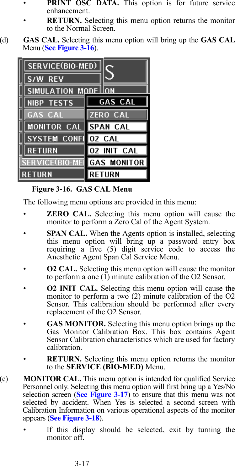 3-17•PRINT OSC DATA. This option is for future serviceenhancement.•RETURN. Selecting this menu option returns the monitorto the Normal Screen.(d) GAS CAL. Selecting this menu option will bring up the GAS CALMenu (See Figure 3-16).  Figure 3-16.  GAS CAL MenuThe following menu options are provided in this menu:•ZERO CAL. Selecting this menu option will cause themonitor to perform a Zero Cal of the Agent System.•SPAN CAL. When the Agents option is installed, selectingthis menu option will bring up a password entry boxrequiring a five (5) digit service code to access theAnesthetic Agent Span Cal Service Menu.•O2 CAL. Selecting this menu option will cause the monitorto perform a one (1) minute calibration of the O2 Sensor.•O2 INIT CAL. Selecting this menu option will cause themonitor to perform a two (2) minute calibration of the O2Sensor. This calibration should be performed after everyreplacement of the O2 Sensor.•GAS MONITOR. Selecting this menu option brings up theGas Monitor Calibration Box. This box contains AgentSensor Calibration characteristics which are used for factorycalibration.•RETURN. Selecting this menu option returns the monitorto the SERVICE (BIO-MED) Menu.(e) MONITOR CAL. This menu option is intended for qualified ServicePersonnel only. Selecting this menu option will first bring up a Yes/Noselection screen (See Figure 3-17) to ensure that this menu was notselected by accident. When Yes is selected a second screen withCalibration Information on various operational aspects of the monitorappears (See Figure 3-18).• If this display should be selected, exit by turning themonitor off.