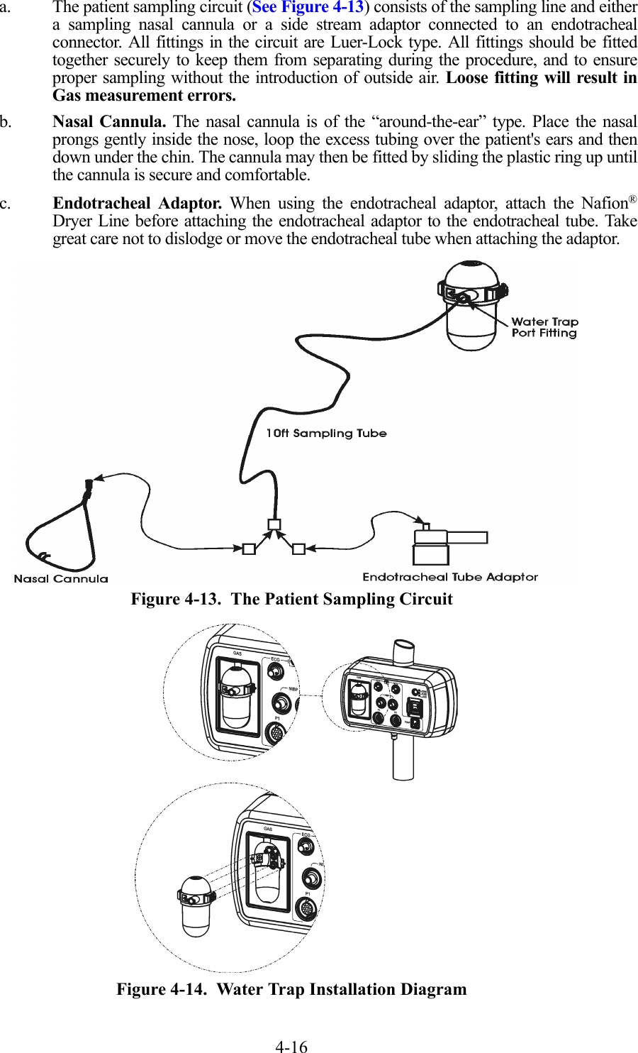 4-16a. The patient sampling circuit (See Figure 4-13) consists of the sampling line and eithera sampling nasal cannula or a side stream adaptor connected to an endotrachealconnector. All fittings in the circuit are Luer-Lock type. All fittings should be fittedtogether securely to keep them from separating during the procedure, and to ensureproper sampling without the introduction of outside air. Loose fitting will result inGas measurement errors.b. Nasal Cannula. The nasal cannula is of the “around-the-ear” type. Place the nasalprongs gently inside the nose, loop the excess tubing over the patient&apos;s ears and thendown under the chin. The cannula may then be fitted by sliding the plastic ring up untilthe cannula is secure and comfortable.c. Endotracheal Adaptor. When using the endotracheal adaptor, attach the Nafion®Dryer Line before attaching the endotracheal adaptor to the endotracheal tube. Takegreat care not to dislodge or move the endotracheal tube when attaching the adaptor.  Figure 4-13.  The Patient Sampling Circuit  Figure 4-14.  Water Trap Installation Diagram
