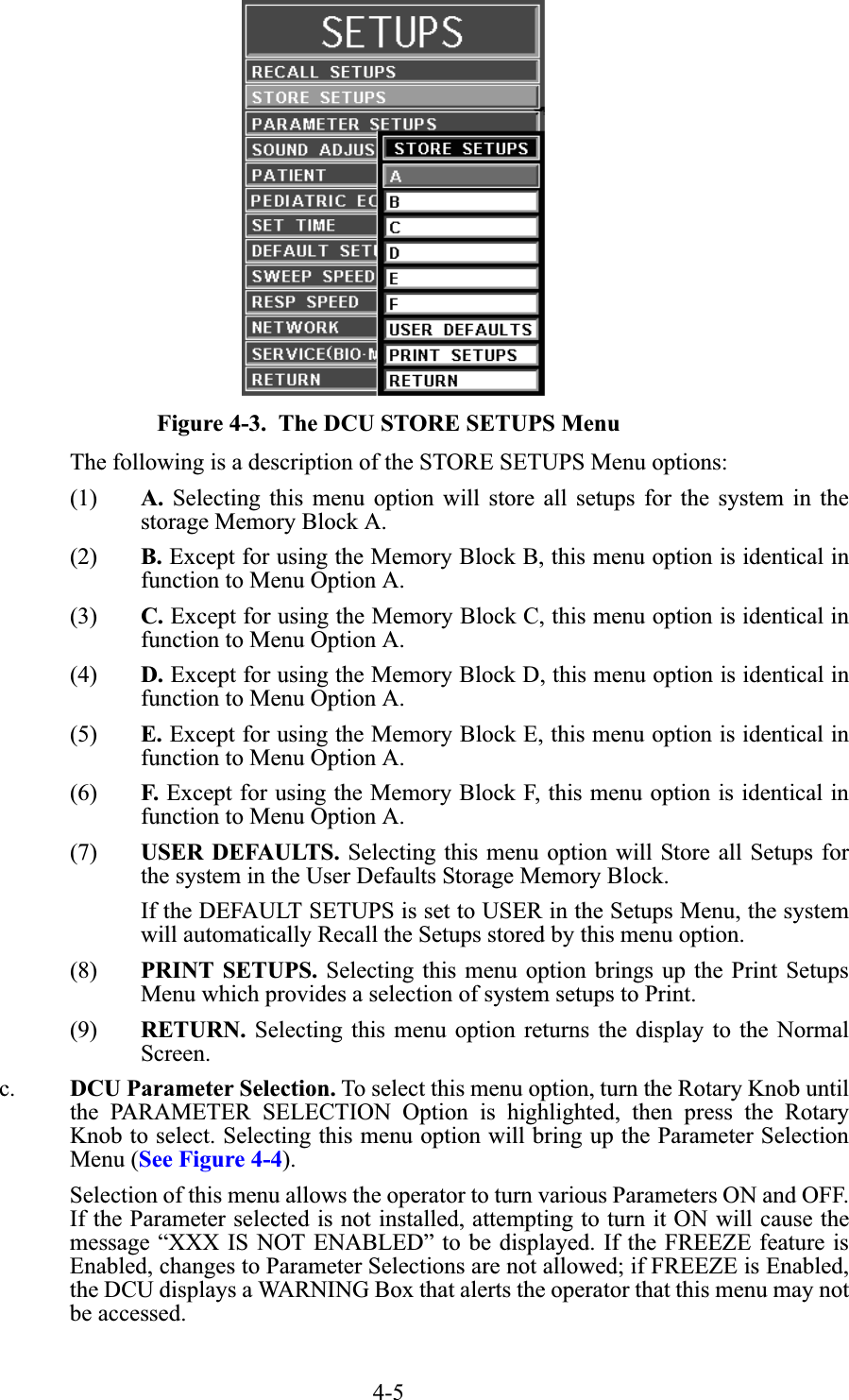 4-5Figure 4-3.  The DCU STORE SETUPS MenuThe following is a description of the STORE SETUPS Menu options:(1) A. Selecting this menu option will store all setups for the system in thestorage Memory Block A.(2) B. Except for using the Memory Block B, this menu option is identical infunction to Menu Option A.(3) C. Except for using the Memory Block C, this menu option is identical infunction to Menu Option A.(4) D. Except for using the Memory Block D, this menu option is identical infunction to Menu Option A.(5) E. Except for using the Memory Block E, this menu option is identical infunction to Menu Option A.(6) F. Except for using the Memory Block F, this menu option is identical infunction to Menu Option A.(7) USER DEFAULTS. Selecting this menu option will Store all Setups forthe system in the User Defaults Storage Memory Block.If the DEFAULT SETUPS is set to USER in the Setups Menu, the systemwill automatically Recall the Setups stored by this menu option.(8) PRINT SETUPS. Selecting this menu option brings up the Print SetupsMenu which provides a selection of system setups to Print.(9) RETURN. Selecting this menu option returns the display to the NormalScreen.c. DCU Parameter Selection. To select this menu option, turn the Rotary Knob untilthe PARAMETER SELECTION Option is highlighted, then press the RotaryKnob to select. Selecting this menu option will bring up the Parameter SelectionMenu (See Figure 4-4).Selection of this menu allows the operator to turn various Parameters ON and OFF.If the Parameter selected is not installed, attempting to turn it ON will cause themessage “XXX IS NOT ENABLED” to be displayed. If the FREEZE feature isEnabled, changes to Parameter Selections are not allowed; if FREEZE is Enabled,the DCU displays a WARNING Box that alerts the operator that this menu may notbe accessed.