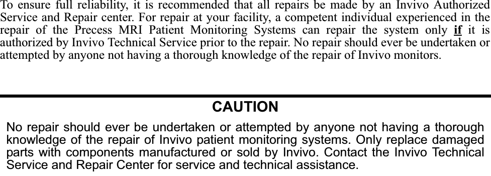 To ensure full reliability, it is recommended that all repairs be made by an Invivo AuthorizedService and Repair center. For repair at your facility, a competent individual experienced in therepair of the Precess MRI Patient Monitoring Systems can repair the system only if it isauthorized by Invivo Technical Service prior to the repair. No repair should ever be undertaken orattempted by anyone not having a thorough knowledge of the repair of Invivo monitors.CAUTIONNo repair should ever be undertaken or attempted by anyone not having a thoroughknowledge of the repair of Invivo patient monitoring systems. Only replace damagedparts with components manufactured or sold by Invivo. Contact the Invivo TechnicalService and Repair Center for service and technical assistance. 