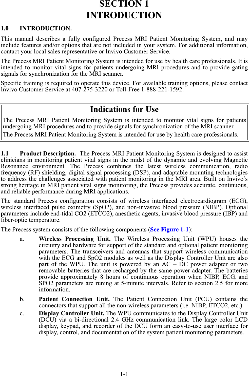 1-1SECTION 1INTRODUCTION1.0 INTRODUCTION.This manual describes a fully configured Precess MRI Patient Monitoring System, and mayinclude features and/or options that are not included in your system. For additional information,contact your local sales representative or Invivo Customer Service.The Precess MRI Patient Monitoring System is intended for use by health care professionals. It isintended to monitor vital signs for patients undergoing MRI procedures and to provide gatingsignals for synchronization for the MRI scanner.Specific training is required to operate this device. For available training options, please contactInvivo Customer Service at 407-275-3220 or Toll-Free 1-888-221-1592.1.1 Product Description.  The Precess MRI Patient Monitoring System is designed to assistclinicians in monitoring patient vital signs in the midst of the dynamic and evolving MagneticResonance environment. The Precess combines the latest wireless communication, radiofrequency (RF) shielding, digital signal processing (DSP), and adaptable mounting technologiesto address the challenges associated with patient monitoring in the MRI area. Built on Invivo’sstrong heritage in MRI patient vital signs monitoring, the Precess provides accurate, continuous,and reliable performance during MRI applications.The standard Precess configuration consists of wireless interfaced electrocardiogram (ECG),wireless interfaced pulse oximetry (SpO2), and non-invasive blood pressure (NIBP). Optionalparameters include end-tidal CO2 (ETCO2), anesthetic agents, invasive blood pressure (IBP) andfiber-optic temperature.The Precess system consists of the following components (See Figure 1-1):a. Wireless Processing Unit. The Wireless Processing Unit (WPU) houses thecircuitry and hardware for support of the standard and optional patient monitoringparameters. The transceivers and antennas that support wireless communicationwith the ECG and SpO2 modules as well as the Display Controller Unit are alsopart of the WPU. The unit is powered by an AC – DC power adapter or tworemovable batteries that are recharged by the same power adapter. The batteriesprovide approximately 8 hours of continuous operation when NIBP, ECG, andSPO2 parameters are runing at 5-minute intervals. Refer to section 2.5 for moreinformation.b. Patient Connection Unit. The Patient Connection Unit (PCU) contains theconnectors that support all the non-wireless parameters (i.e. NIBP, ETCO2, etc.).c. Display Controller Unit. The WPU communicates to the Display Controller Unit(DCU) via a bi-directional 2.4 GHz communication link. The large color LCDdisplay, keypad, and recorder of the DCU form an easy-to-use user interface fordisplay, control, and documentation of the system patient monitoring parameters.Indications for UseThe Precess MRI Patient Monitoring System is intended to monitor vital signs for patientsundergoing MRI procedures and to provide signals for synchronization of the MRI scanner.The Precess MRI Patient Monitoring System is intended for use by health care professionals.
