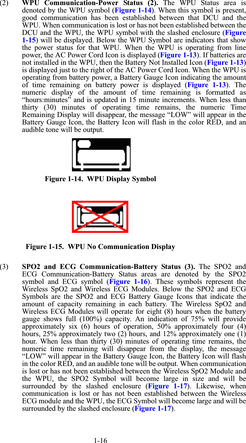 1-16(2) WPU Communication-Power Status (2). The WPU Status area isdenoted by the WPU symbol (Figure 1-14). When this symbol is present,good communication has been established between that DCU and theWPU. When communication is lost or has not been established between theDCU and the WPU, the WPU symbol with the slashed enclosure (Figure1-15) will be displayed. Below the WPU Symbol are indicators that showthe power status for that WPU. When the WPU is operating from linepower, the AC Power Cord Icon is displayed (Figure 1-13). If batteries arenot installed in the WPU, then the Battery Not Installed Icon (Figure 1-13)is displayed just to the right of the AC Power Cord Icon. When the WPU isoperating from battery power, a Battery Gauge Icon indicating the amountof time remaining on battery power is displayed (Figure 1-13). Thenumeric display of the amount of time remaining is formatted as“hours:minutes” and is updated in 15 minute increments. When less thanthirty (30) minutes of operating time remains, the numeric TimeRemaining Display will disappear, the message “LOW” will appear in theBattery Gauge Icon, the Battery Icon will flash in the color RED, and anaudible tone will be output.Figure 1-14.  WPU Display SymbolFigure 1-15.  WPU No Communication Display(3) SPO2 and ECG Communication-Battery Status (3). The SPO2 andECG Communication-Battery Status areas are denoted by the SPO2symbol and ECG symbol (Figure 1-16). These symbols represent theWireless SpO2 and Wireless ECG Modules. Below the SPO2 and ECGSymbols are the SPO2 and ECG Battery Gauge Icons that indicate theamount of capacity remaining in each battery. The Wireless SpO2 andWireless ECG Modules will operate for eight (8) hours when the batterygauge shows full (100%) capacity. An indication of 75% will provideapproximately six (6) hours of operation, 50% approximately four (4)hours, 25% approximately two (2) hours, and 12% approximately one (1)hour. When less than thirty (30) minutes of operating time remains, thenumeric time remaining will disappear from the display, the message“LOW” will appear in the Battery Gauge Icon, the Battery Icon will flashin the color RED, and an audible tone will be output. When communicationis lost or has not been established between the Wireless SpO2 Module andthe WPU, the SPO2 Symbol will become large in size and will besurrounded by the slashed enclosure (Figure 1-17). Likewise, whencommunication is lost or has not been established between the WirelessECG module and the WPU, the ECG Symbol will become large and will besurrounded by the slashed enclosure (Figure 1-17).