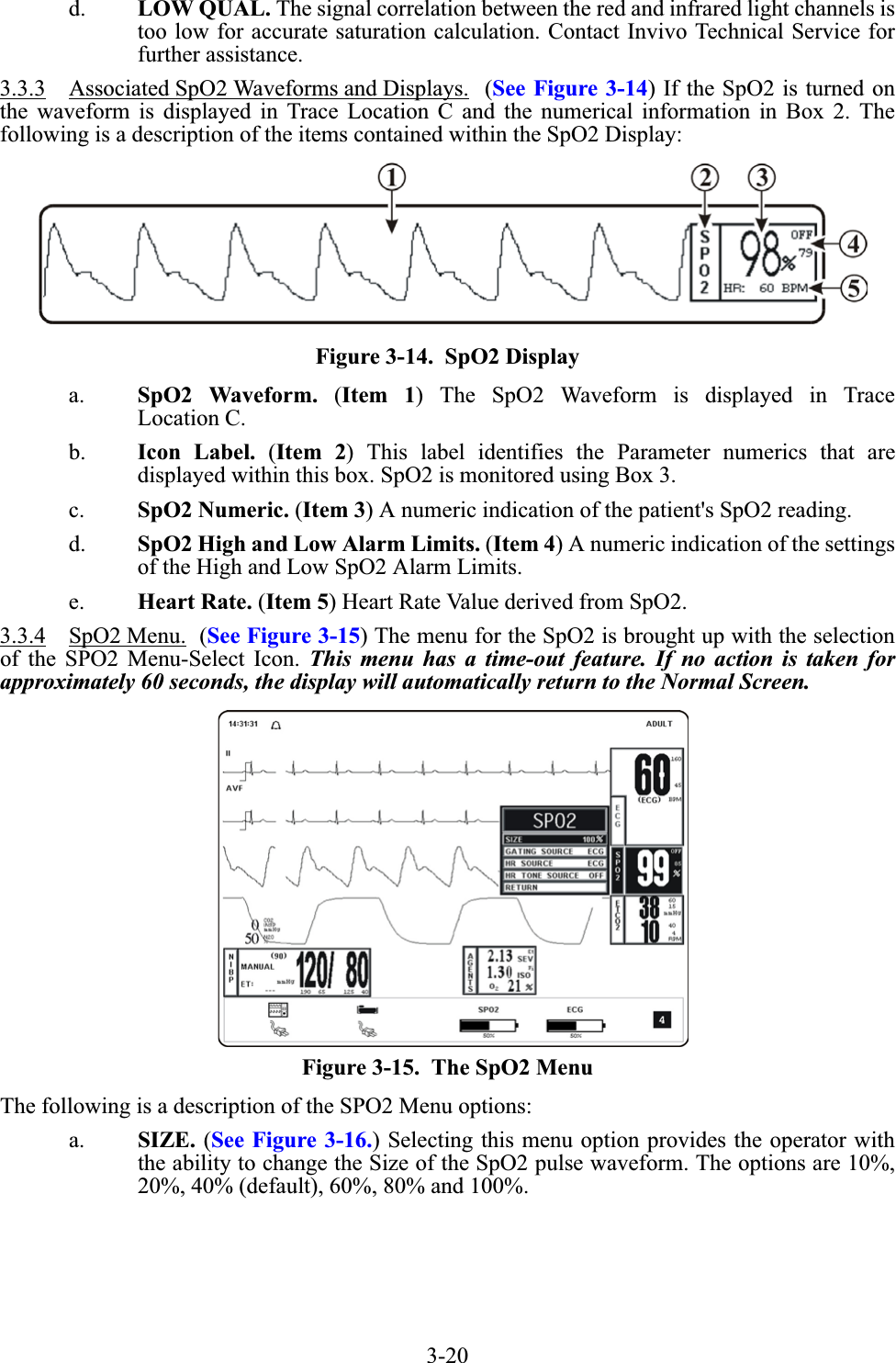 3-20d. LOW QUAL. The signal correlation between the red and infrared light channels istoo low for accurate saturation calculation. Contact Invivo Technical Service forfurther assistance.3.3.3 Associated SpO2 Waveforms and Displays.  (See Figure 3-14) If the SpO2 is turned onthe waveform is displayed in Trace Location C and the numerical information in Box 2. Thefollowing is a description of the items contained within the SpO2 Display:Figure 3-14.  SpO2 Displaya. SpO2 Waveform. (Item 1) The SpO2 Waveform is displayed in TraceLocation C.b. Icon Label. (Item 2) This label identifies the Parameter numerics that aredisplayed within this box. SpO2 is monitored using Box 3.c. SpO2 Numeric. (Item 3) A numeric indication of the patient&apos;s SpO2 reading.d. SpO2 High and Low Alarm Limits. (Item 4) A numeric indication of the settingsof the High and Low SpO2 Alarm Limits.e. Heart Rate. (Item 5) Heart Rate Value derived from SpO2.3.3.4 SpO2 Menu.  (See Figure 3-15) The menu for the SpO2 is brought up with the selectionof the SPO2 Menu-Select Icon. This menu has a time-out feature. If no action is taken forapproximately 60 seconds, the display will automatically return to the Normal Screen.Figure 3-15.  The SpO2 MenuThe following is a description of the SPO2 Menu options:a. SIZE. (See Figure 3-16.) Selecting this menu option provides the operator withthe ability to change the Size of the SpO2 pulse waveform. The options are 10%,20%, 40% (default), 60%, 80% and 100%.