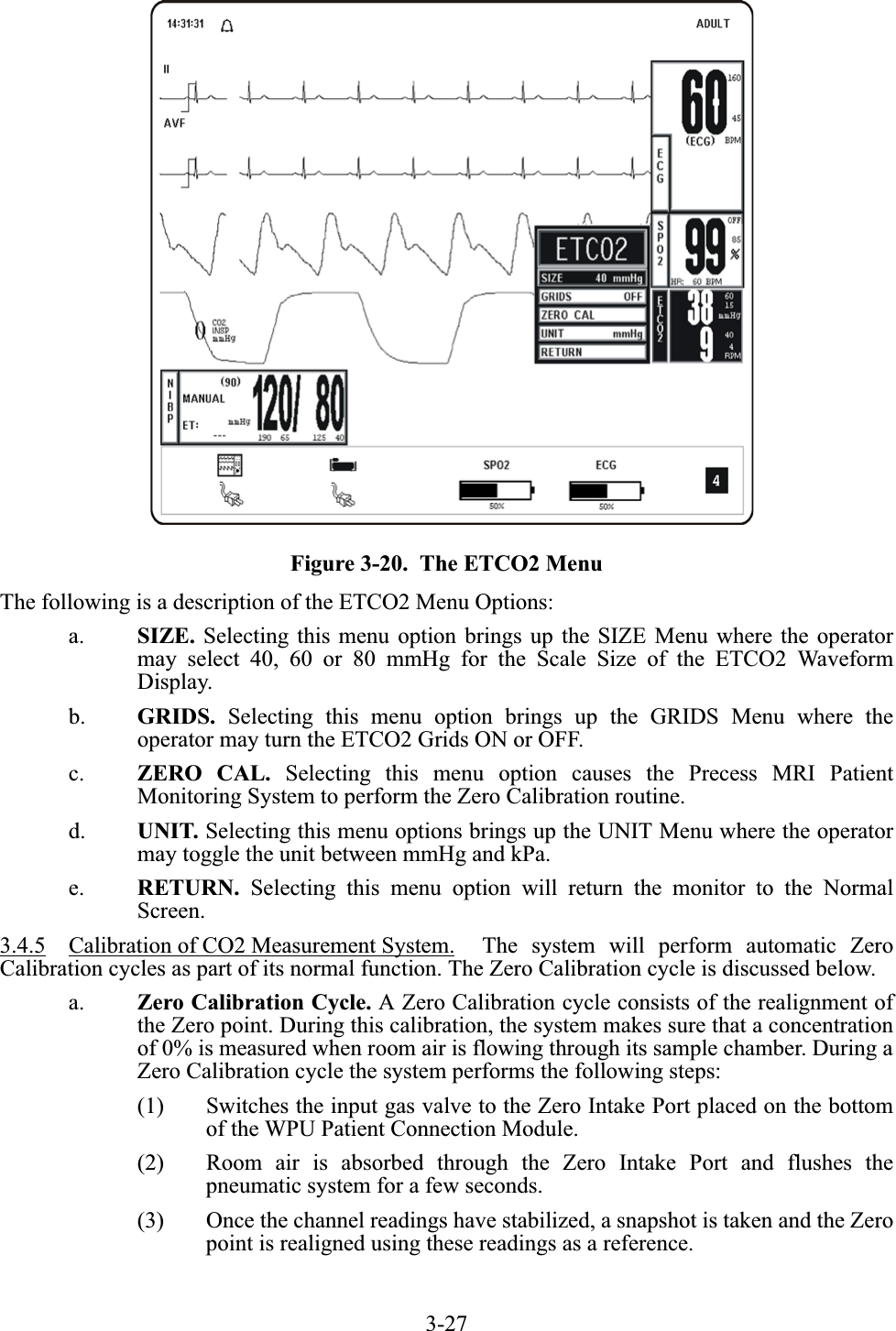 3-27Figure 3-20.  The ETCO2 MenuThe following is a description of the ETCO2 Menu Options:a. SIZE. Selecting this menu option brings up the SIZE Menu where the operatormay select 40, 60 or 80 mmHg for the Scale Size of the ETCO2 WaveformDisplay.b. GRIDS. Selecting this menu option brings up the GRIDS Menu where theoperator may turn the ETCO2 Grids ON or OFF.c. ZERO CAL. Selecting this menu option causes the Precess MRI PatientMonitoring System to perform the Zero Calibration routine.d. UNIT. Selecting this menu options brings up the UNIT Menu where the operatormay toggle the unit between mmHg and kPa.e. RETURN. Selecting this menu option will return the monitor to the NormalScreen.3.4.5 Calibration of CO2 Measurement System.  The system will perform automatic ZeroCalibration cycles as part of its normal function. The Zero Calibration cycle is discussed below.a. Zero Calibration Cycle. A Zero Calibration cycle consists of the realignment ofthe Zero point. During this calibration, the system makes sure that a concentrationof 0% is measured when room air is flowing through its sample chamber. During aZero Calibration cycle the system performs the following steps:(1) Switches the input gas valve to the Zero Intake Port placed on the bottomof the WPU Patient Connection Module.(2) Room air is absorbed through the Zero Intake Port and flushes thepneumatic system for a few seconds.(3) Once the channel readings have stabilized, a snapshot is taken and the Zeropoint is realigned using these readings as a reference.