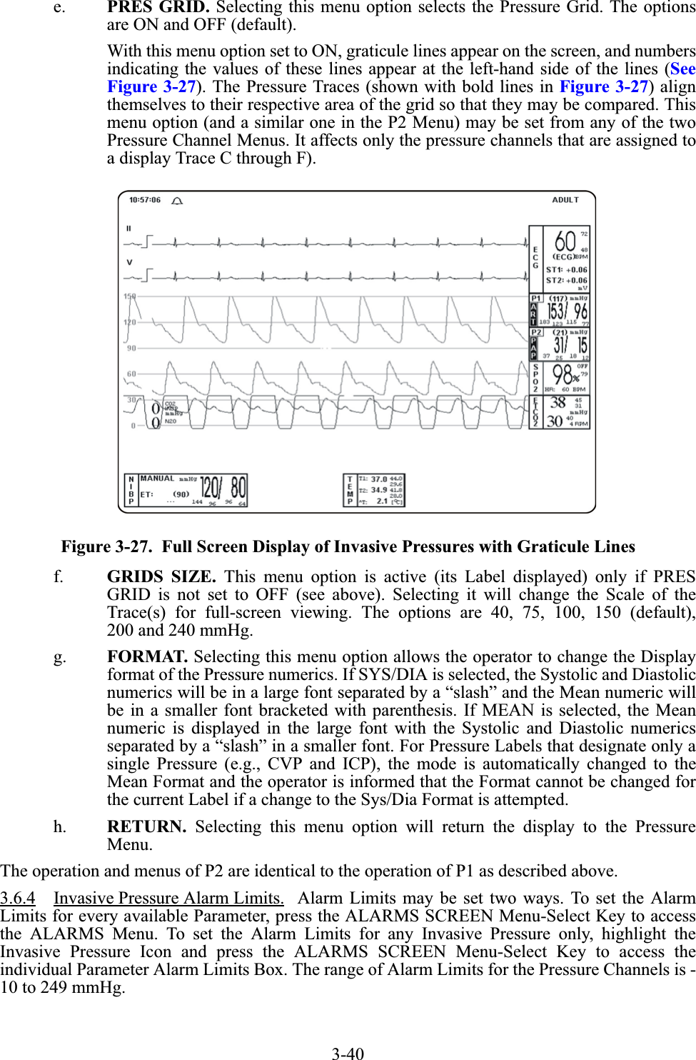 3-40e. PRES GRID. Selecting this menu option selects the Pressure Grid. The optionsare ON and OFF (default).With this menu option set to ON, graticule lines appear on the screen, and numbersindicating the values of these lines appear at the left-hand side of the lines (SeeFigure 3-27). The Pressure Traces (shown with bold lines in Figure 3-27) alignthemselves to their respective area of the grid so that they may be compared. Thismenu option (and a similar one in the P2 Menu) may be set from any of the twoPressure Channel Menus. It affects only the pressure channels that are assigned toa display Trace C through F).Figure 3-27.  Full Screen Display of Invasive Pressures with Graticule Linesf. GRIDS SIZE. This menu option is active (its Label displayed) only if PRESGRID is not set to OFF (see above). Selecting it will change the Scale of theTrace(s) for full-screen viewing. The options are 40, 75, 100, 150 (default),200 and 240 mmHg.g. FORMAT. Selecting this menu option allows the operator to change the Displayformat of the Pressure numerics. If SYS/DIA is selected, the Systolic and Diastolicnumerics will be in a large font separated by a “slash” and the Mean numeric willbe in a smaller font bracketed with parenthesis. If MEAN is selected, the Meannumeric is displayed in the large font with the Systolic and Diastolic numericsseparated by a “slash” in a smaller font. For Pressure Labels that designate only asingle Pressure (e.g., CVP and ICP), the mode is automatically changed to theMean Format and the operator is informed that the Format cannot be changed forthe current Label if a change to the Sys/Dia Format is attempted.h. RETURN. Selecting this menu option will return the display to the PressureMenu.The operation and menus of P2 are identical to the operation of P1 as described above.3.6.4 Invasive Pressure Alarm Limits.  Alarm Limits may be set two ways. To set the AlarmLimits for every available Parameter, press the ALARMS SCREEN Menu-Select Key to accessthe ALARMS Menu. To set the Alarm Limits for any Invasive Pressure only, highlight theInvasive Pressure Icon and press the ALARMS SCREEN Menu-Select Key to access theindividual Parameter Alarm Limits Box. The range of Alarm Limits for the Pressure Channels is -10 to 249 mmHg.