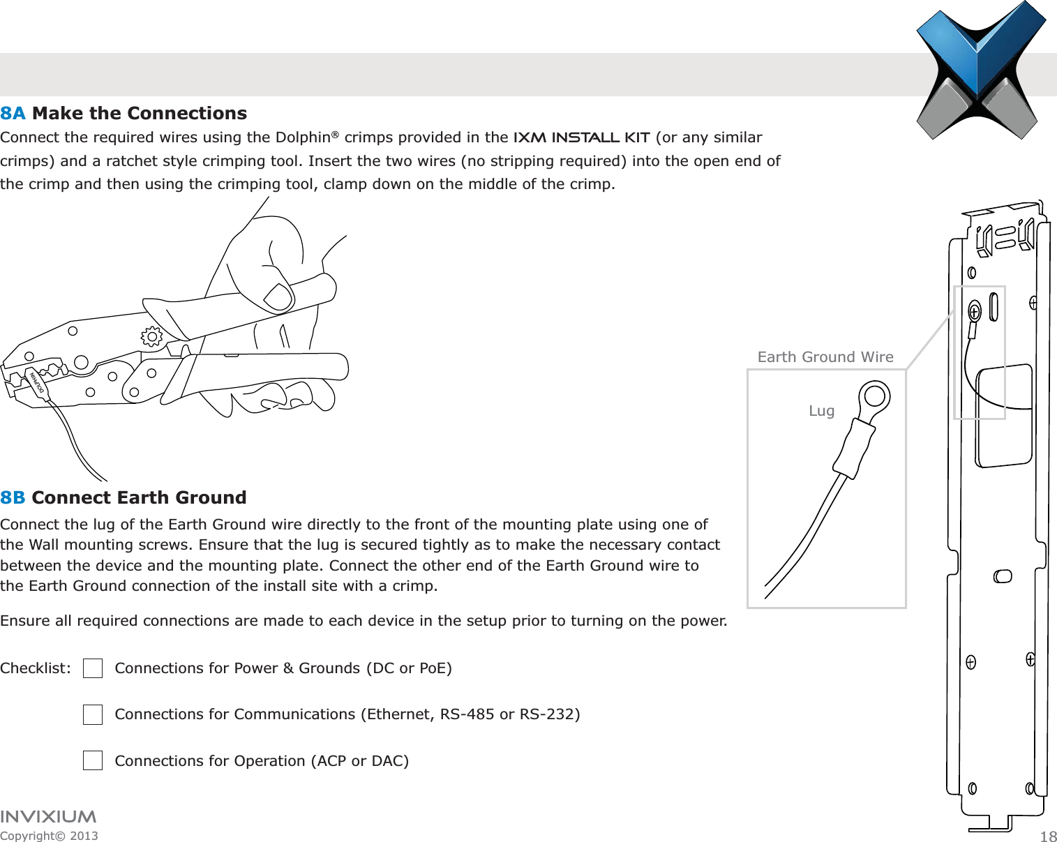 INVIXIUMCopyright© 2013DOLPHINEarth Ground Wire8A Make the ConnectionsConnect the required wires using the Dolphin® crimps provided in the IXM Install Kit (or any similar       crimps) and a ratchet style crimping tool. Insert the two wires (no stripping required) into the open end of      the crimp and then using the crimping tool, clamp down on the middle of the crimp.8B Connect Earth Ground Connect the lug of the Earth Ground wire directly to the front of the mounting plate using one of the Wall mounting screws. Ensure that the lug is secured tightly as to make the necessary contact between the device and the mounting plate. Connect the other end of the Earth Ground wire to the Earth Ground connection of the install site with a crimp. Ensure all required connections are made to each device in the setup prior to turning on the power.Checklist:    Connections for Power &amp; Grounds  (DC or PoE)       Connections for Communications (Ethernet, RS-485 or RS-232)        Connections for Operation (ACP or DAC)Lug18