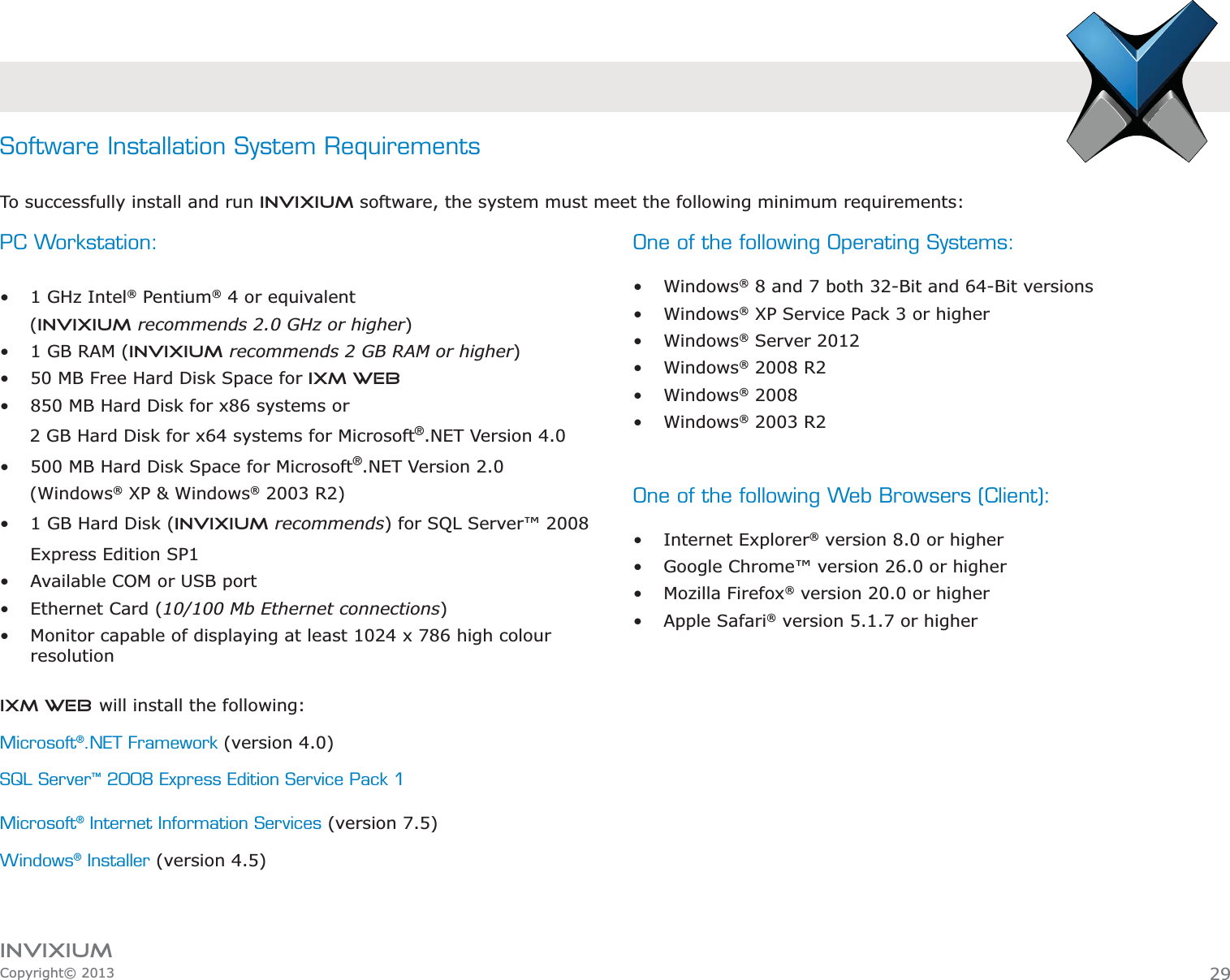 INVIXIUMCopyright© 2013PC Workstation:  1 GHz Intel® Pentium® 4 or equivalent      (INVIXIUM recommends 2.0 GHz or higher) 1 GB RAM (INVIXIUM recommends 2 GB RAM or higher) 50 MB Free Hard Disk Space for IXM WEB 850 MB Hard Disk for x86 systems or      2 GB Hard Disk for x64 systems for Microsoft®.NET Version 4.0 500 MB Hard Disk Space for Microsoft®.NET Version 2.0      (Windows® XP &amp; Windows® 2003 R2) 1 GB Hard Disk (INVIXIUM recommends) for SQL Server™ 2008 Express Edition SP1 Available COM or USB port Ethernet Card (10/100 Mb Ethernet connections) Monitor capable of displaying at least 1024 x 786 high colour resolutionSoftware Installation System RequirementsTo successfully install and run Invixium software, the system must meet the following minimum requirements:One of the following Operating Systems:  Windows® 8 and 7 both 32-Bit and 64-Bit versions Windows® XP Service Pack 3 or higher Windows® Server 2012 Windows® 2008 R2 Windows® 2008 Windows® 2003 R2 One of the following Web Browsers (Client): Internet Explorer® version 8.0 or higher Google Chrome™ version 26.0 or higher Mozilla Firefox® version 20.0 or higher Apple Safari® version 5.1.7 or higherIXM WEB will install the following:Microsoft®.NET Framework (version 4.0)SQL Server™ 2008 Express Edition Service Pack 1Microsoft® Internet Information Services (version 7.5)Windows® Installer (version 4.5)29