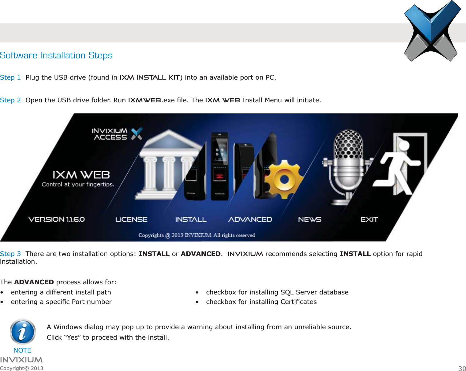 INVIXIUMCopyright© 2013Software Installation StepsStep 1  Plug the USB drive (found in IXM INSTALL KIT) into an available port on PC.Step 2  Open the USB drive folder. Run IXMWEBIXM WEB Install Menu will initiate.Step 3  There are two installation options: INSTALL or ADVANCED.  INVIXIUM recommends selecting INSTALL option for rapid installation. The ADVANCED process allows for: entering a different install path  NOTEA Windows dialog may pop up to provide a warning about installing from an unreliable source. Click “Yes” to proceed with the install.30 checkbox for installing SQL Server database  