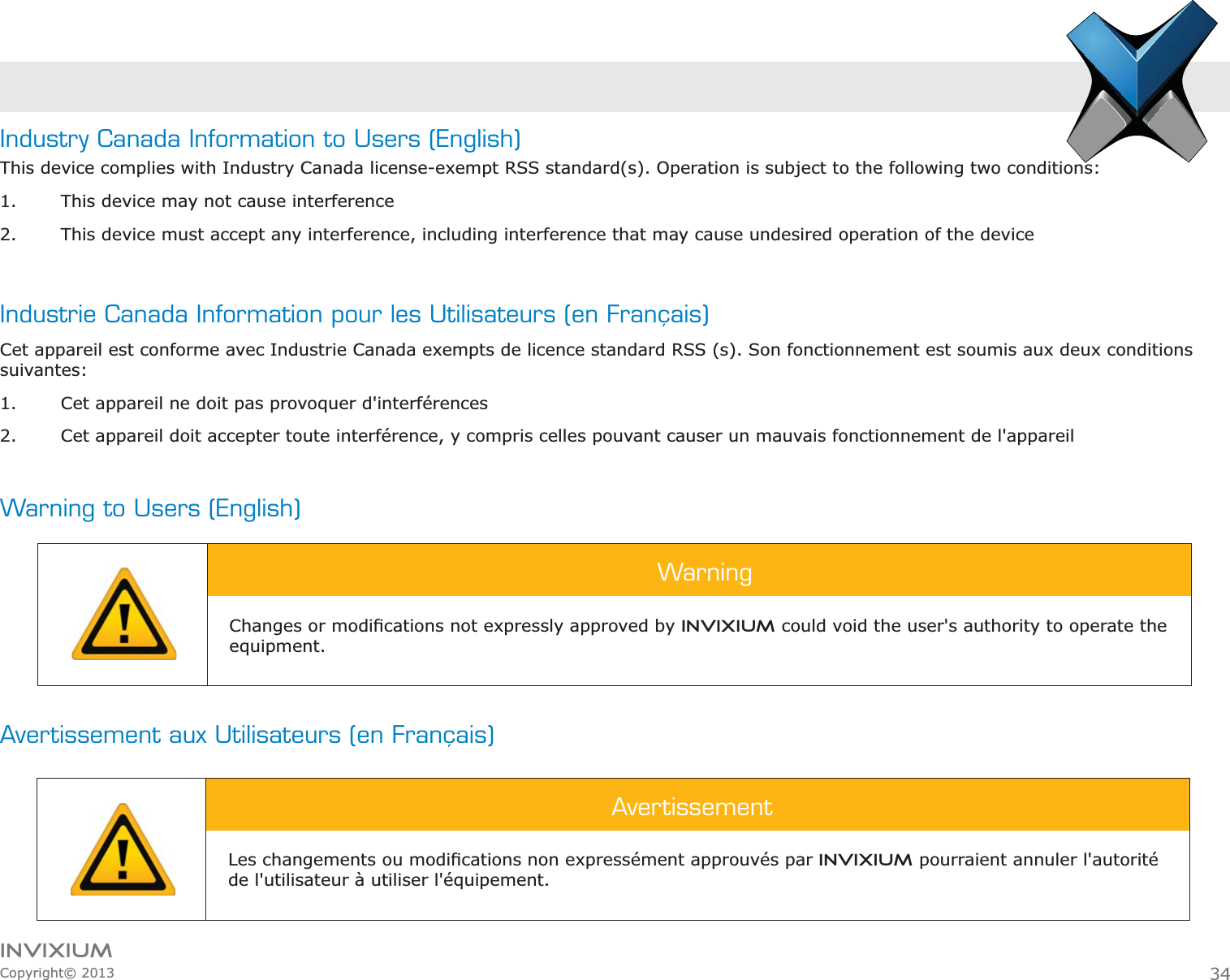 INVIXIUMCopyright© 2013Industry Canada Information to Users (English)This device complies with Industry Canada license-exempt RSS standard(s). Operation is subject to the following two conditions: 1. This device may not cause interference2. This device must accept any interference, including interference that may cause undesired operation of the device Industrie Canada Information pour les Utilisateurs (en Français)Cet appareil est conforme avec Industrie Canada exempts de licence standard RSS (s). Son fonctionnement est soumis aux deux conditions suivantes:1. Cet appareil ne doit pas provoquer d&apos;interférences2. Cet appareil doit accepter toute interférence, y compris celles pouvant causer un mauvais fonctionnement de l&apos;appareilWarning to Users (English)Avertissement aux Utilisateurs (en Français)WarningINVIXIUM could void the user&apos;s authority to operate the equipment.AvertissementINVIXIUM pourraient annuler l&apos;autorité de l&apos;utilisateur à utiliser l&apos;équipement.34