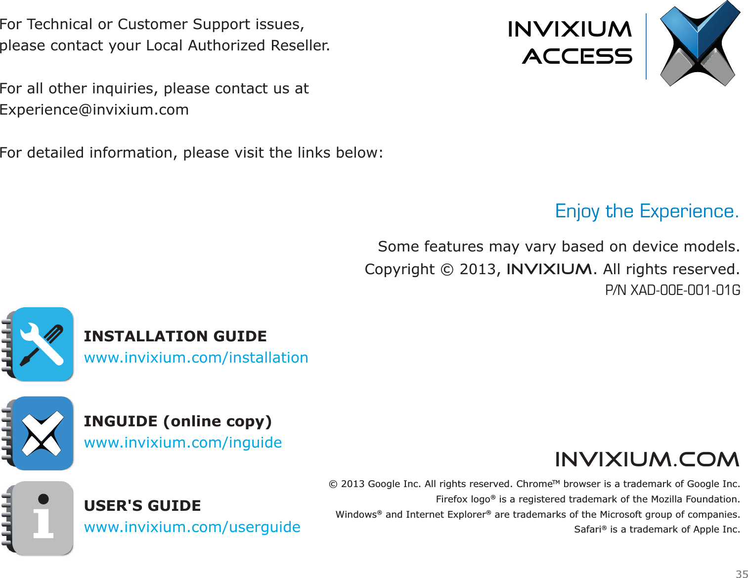 invixium.comFor Technical or Customer Support issues, please contact your Local Authorized Reseller.For all other inquiries, please contact us atExperience@invixium.comFor detailed information, please visit the links below:INSTALLATION GUIDEwww.invixium.com/installation INGUIDE (online copy)www.invixium.com/inguideUSER&apos;S GUIDEwww.invixium.com/userguideinvixiumaccessEnjoy the Experience.Some features may vary based on device models.Copyright © 2013, INVIXIUM. All rights reserved.P/N XAD-00E-001-01G© 2013 Google Inc. All rights reserved. ChromeTM browser is a trademark of Google Inc.Firefox logo® is a registered trademark of the Mozilla Foundation.Windows® and Internet Explorer® are trademarks of the Microsoft group of companies.Safari® is a trademark of Apple Inc.35