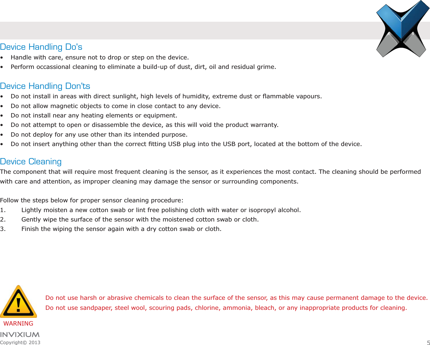 INVIXIUMCopyright© 2013Device Handling Do&apos;s Handle with care, ensure not to drop or step on the device. Perform occassional cleaning to eliminate a build-up of dust, dirt, oil and residual grime.Device Handling Don&apos;ts Do not install in areas with direct sunlight, high levels of humidity,  Do not allow magnetic objects to come in close contact to any device. Do not install near any heating elements or equipment. Do not attempt to open or disassemble the device, as this will void the product warranty. Do not deploy for any use other than its intended purpose. Device CleaningThe component that will require most frequent cleaning is the sensor, as it experiences the most contact. The cleaning should be performed with care and attention, as improper cleaning may damage the sensor or surrounding components.  Follow the steps below for proper sensor cleaning procedure:1. Lightly moisten a new cotton swab or lint free polishing cloth with water or isopropyl alcohol.2. Gently wipe the surface of the sensor with the moistened cotton swab or cloth.3. Finish the wiping the sensor again with a dry cotton swab or cloth.WARNINGDo not use harsh or abrasive chemicals to clean the surface of the sensor, as this may cause permanent damage to the device.Do not use sandpaper, steel wool, scouring pads, chlorine, ammonia, bleach, or any inappropriate products for cleaning.5