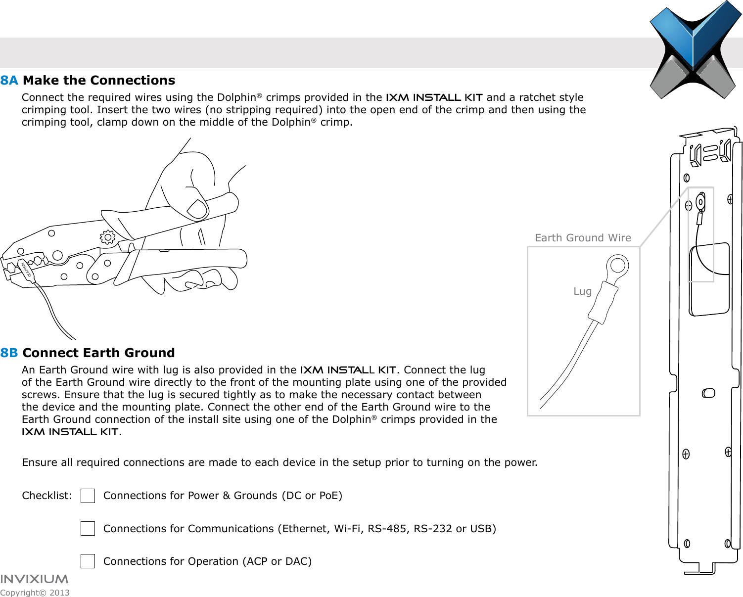 INVIXIUMCopyright© 2013invixiumaccessDOLPHINEarth Ground Wire8A Make the Connections      Connect the required wires using the Dolphin® crimps provided in the IXM Install Kit and a ratchet style          crimping tool. Insert the two wires (no stripping required) into the open end of the crimp and then using the                    crimping tool, clamp down on the middle of the Dolphin® crimp.8B Connect Earth Ground       An Earth Ground wire with lug is also provided in the IXM INSTALL KIT. Connect the lug       of the Earth Ground wire directly to the front of the mounting plate using one of the provided        screws. Ensure that the lug is secured tightly as to make the necessary contact between        the device and the mounting plate. Connect the other end of the Earth Ground wire to the        Earth Ground connection of the install site using one of the Dolphin® crimps provided in the        IXM INSTALL KIT. Ensure all required connections are made to each device in the setup prior to turning on the power.Checklist:    Connections for Power &amp; Grounds  (DC or PoE)         Connections for Communications (Ethernet, Wi-Fi, RS-485, RS-232 or USB)          Connections for Operation (ACP or DAC)Lug