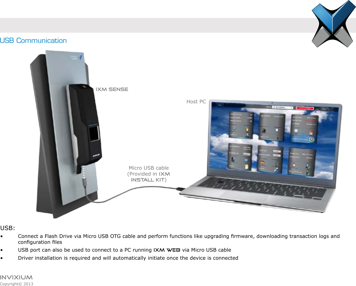 INVIXIUMCopyright© 2013invixiumaccessUSB:•    Connect a Flash Drive via Micro USB OTG cable and perform functions like upgrading rmware, downloading transaction logs and    conguration les  •    USB port can also be used to connect to a PC running IXM WEB via Micro USB cable•    Driver installation is required and will automatically initiate once the device is connectedHost PCMicro USB cable(Provided in IXM Install Kit)IXM SENSEUSB Communication