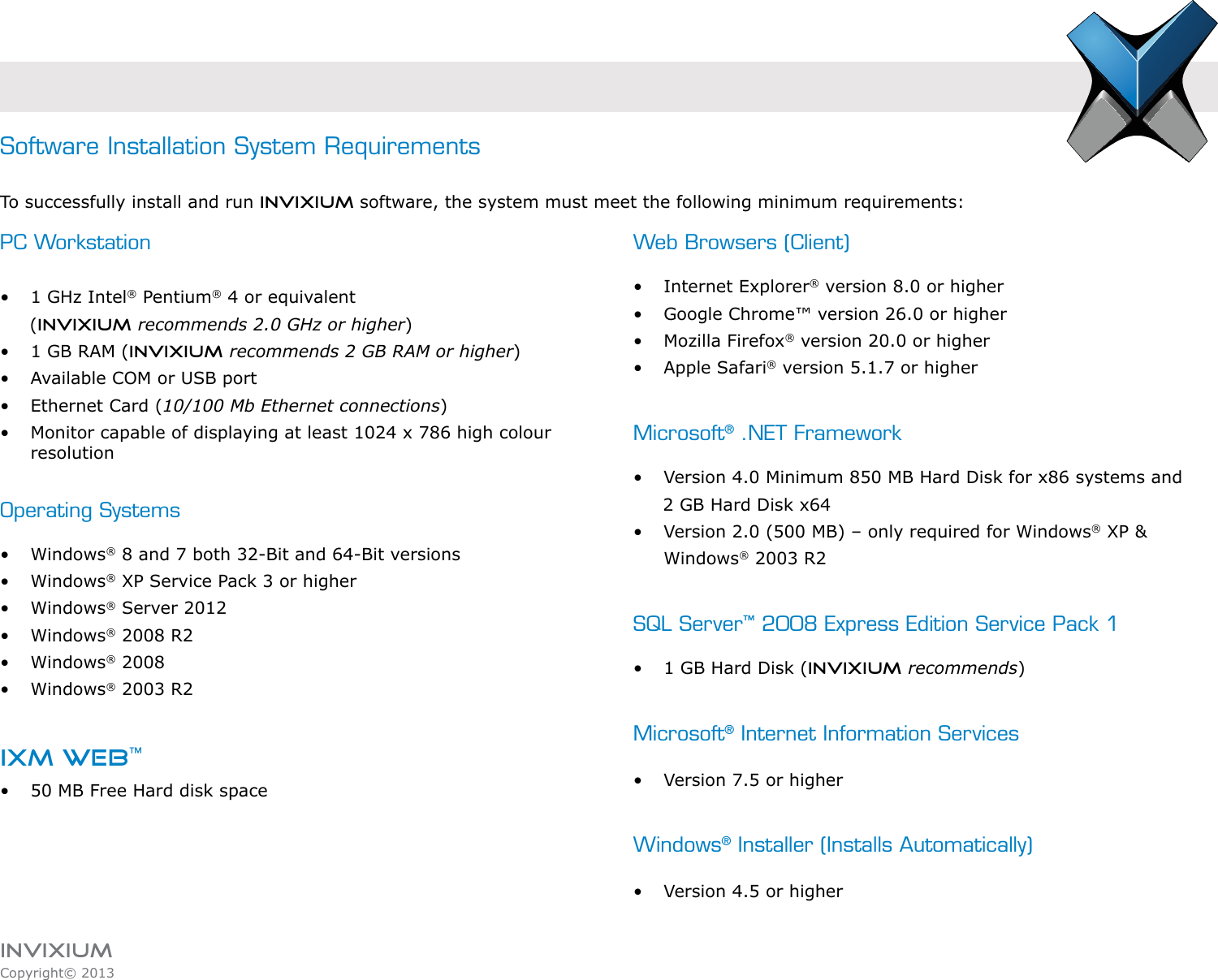 INVIXIUMCopyright© 2013invixiumaccessPC Workstation•  1 GHz Intel® Pentium® 4 or equivalent      (INVIXIUM recommends 2.0 GHz or higher)•  1 GB RAM (INVIXIUM recommends 2 GB RAM or higher)•  Available COM or USB port•  Ethernet Card (10/100 Mb Ethernet connections)•  Monitor capable of displaying at least 1024 x 786 high colour resolutionOperating Systems•  Windows® 8 and 7 both 32-Bit and 64-Bit versions•  Windows® XP Service Pack 3 or higher•  Windows® Server 2012•  Windows® 2008 R2•  Windows® 2008•  Windows® 2003 R2IXM WEB™•  50 MB Free Hard disk spaceSoftware Installation System RequirementsTo successfully install and run Invixium software, the system must meet the following minimum requirements:Web Browsers (Client)•  Internet Explorer® version 8.0 or higher•  Google Chrome™ version 26.0 or higher•  Mozilla Firefox® version 20.0 or higher•  Apple Safari® version 5.1.7 or higherMicrosoft® .NET Framework•  Version 4.0 Minimum 850 MB Hard Disk for x86 systems and      2 GB Hard Disk x64 •  Version 2.0 (500 MB) – only required for Windows® XP &amp; Windows® 2003 R2SQL Server™ 2008 Express Edition Service Pack 1•  1 GB Hard Disk (INVIXIUM recommends)Microsoft® Internet Information Services•  Version 7.5 or higher Windows® Installer (Installs Automatically)•  Version 4.5 or higher 