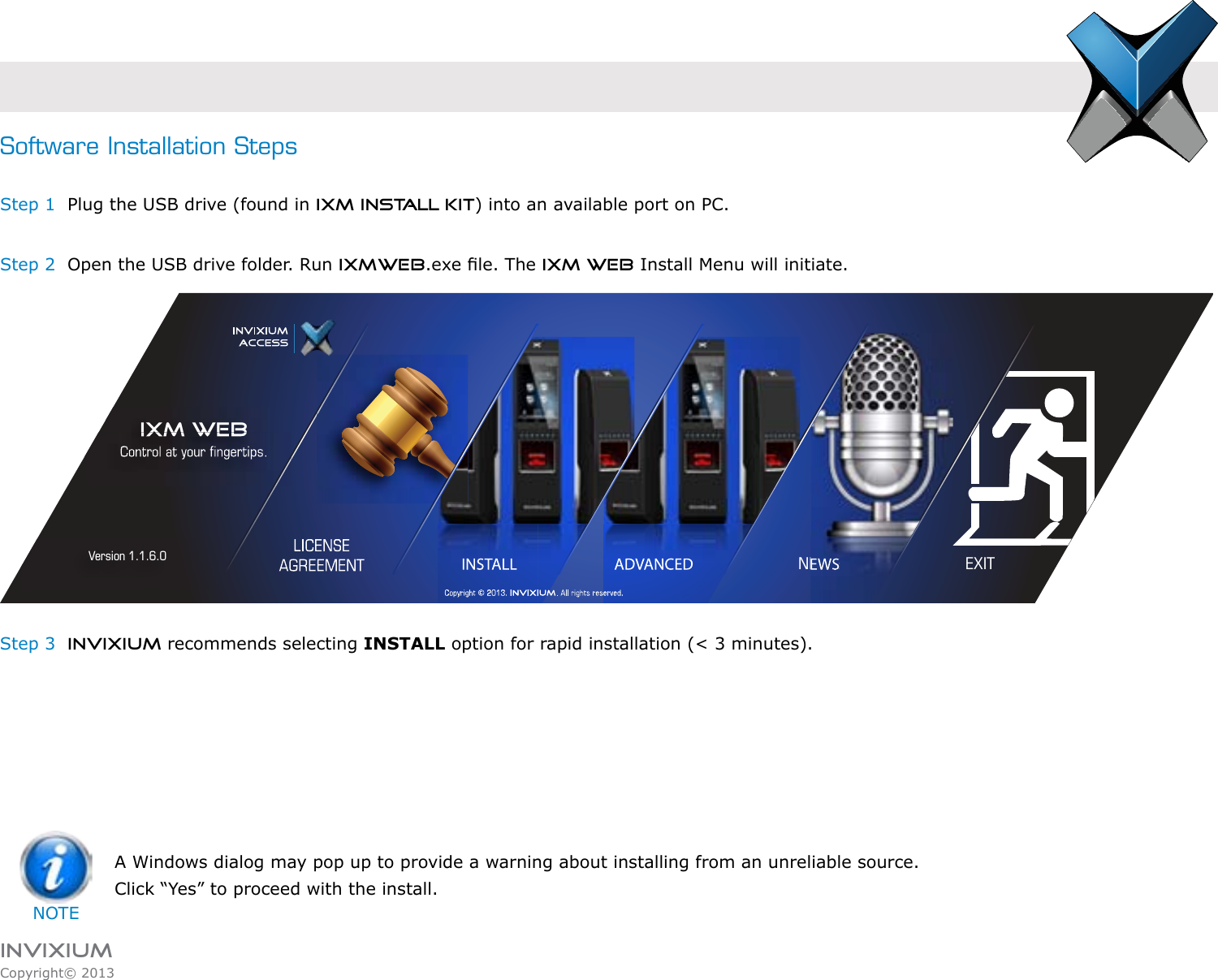 INVIXIUMCopyright© 2013invixiumaccessIXM WEBVersion 1.1.6.0 INSTALL NEWS EXITAD VANCEDSoftware Installation StepsStep 1  Plug the USB drive (found in IXM INSTALL KIT) into an available port on PC.Step 2  Open the USB drive folder. Run IXMWEB.exe le. The IXM WEB Install Menu will initiate.Step 3  INVIXIUM recommends selecting INSTALL option for rapid installation (&lt; 3 minutes).  A Windows dialog may pop up to provide a warning about installing from an unreliable source. Click “Yes” to proceed with the install.NOTE