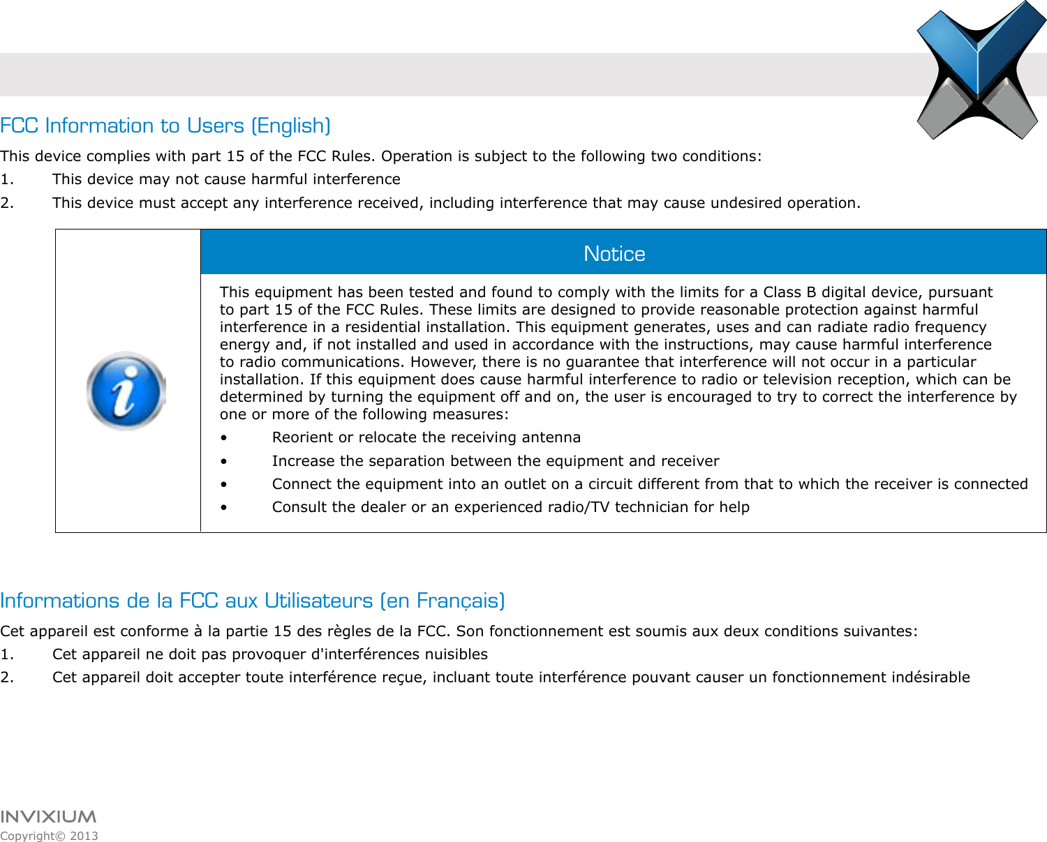 INVIXIUMCopyright© 2013invixiumaccessFCC Information to Users (English)This device complies with part 15 of the FCC Rules. Operation is subject to the following two conditions:1.  This device may not cause harmful interference2.  This device must accept any interference received, including interference that may cause undesired operation.This equipment has been tested and found to comply with the limits for a Class B digital device, pursuant to part 15 of the FCC Rules. These limits are designed to provide reasonable protection against harmful interference in a residential installation. This equipment generates, uses and can radiate radio frequency energy and, if not installed and used in accordance with the instructions, may cause harmful interference to radio communications. However, there is no guarantee that interference will not occur in a particular installation. If this equipment does cause harmful interference to radio or television reception, which can be determined by turning the equipment off and on, the user is encouraged to try to correct the interference by one or more of the following measures:•    Reorient or relocate the receiving antenna•    Increase the separation between the equipment and receiver•    Connect the equipment into an outlet on a circuit different from that to which the receiver is connected•    Consult the dealer or an experienced radio/TV technician for helpInformations de la FCC aux Utilisateurs (en Français)Cet appareil est conforme à la partie 15 des règles de la FCC. Son fonctionnement est soumis aux deux conditions suivantes:1.  Cet appareil ne doit pas provoquer d&apos;interférences nuisibles2.  Cet appareil doit accepter toute interférence reçue, incluant toute interférence pouvant causer un fonctionnement indésirableNotice