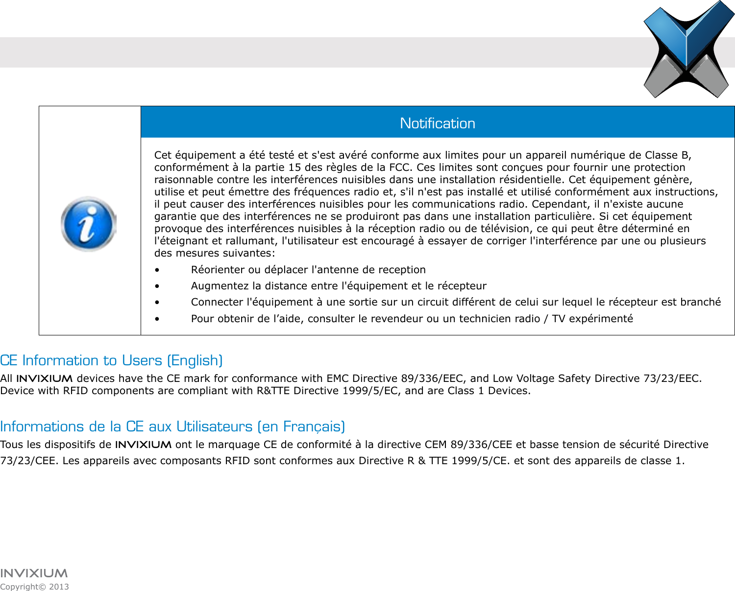 INVIXIUMCopyright© 2013invixiumaccessCE Information to Users (English)All INVIXIUM devices have the CE mark for conformance with EMC Directive 89/336/EEC, and Low Voltage Safety Directive 73/23/EEC. Device with RFID components are compliant with R&amp;TTE Directive 1999/5/EC, and are Class 1 Devices.Informations de la CE aux Utilisateurs (en Français)Tous les dispositifs de INVIXIUM ont le marquage CE de conformité à la directive CEM 89/336/CEE et basse tension de sécurité Directive73/23/CEE. Les appareils avec composants RFID sont conformes aux Directive R &amp; TTE 1999/5/CE. et sont des appareils de classe 1.NoticationCet équipement a été testé et s&apos;est avéré conforme aux limites pour un appareil numérique de Classe B, conformément à la partie 15 des règles de la FCC. Ces limites sont conçues pour fournir une protection raisonnable contre les interférences nuisibles dans une installation résidentielle. Cet équipement génère, utilise et peut émettre des fréquences radio et, s&apos;il n&apos;est pas installé et utilisé conformément aux instructions, il peut causer des interférences nuisibles pour les communications radio. Cependant, il n&apos;existe aucune garantie que des interférences ne se produiront pas dans une installation particulière. Si cet équipement provoque des interférences nuisibles à la réception radio ou de télévision, ce qui peut être déterminé en l&apos;éteignant et rallumant, l&apos;utilisateur est encouragé à essayer de corriger l&apos;interférence par une ou plusieurs des mesures suivantes:•    Réorienter ou déplacer l&apos;antenne de reception•    Augmentez la distance entre l&apos;équipement et le récepteur•    Connecter l&apos;équipement à une sortie sur un circuit différent de celui sur lequel le récepteur est branché•    Pour obtenir de l’aide, consulter le revendeur ou un technicien radio / TV expérimenté