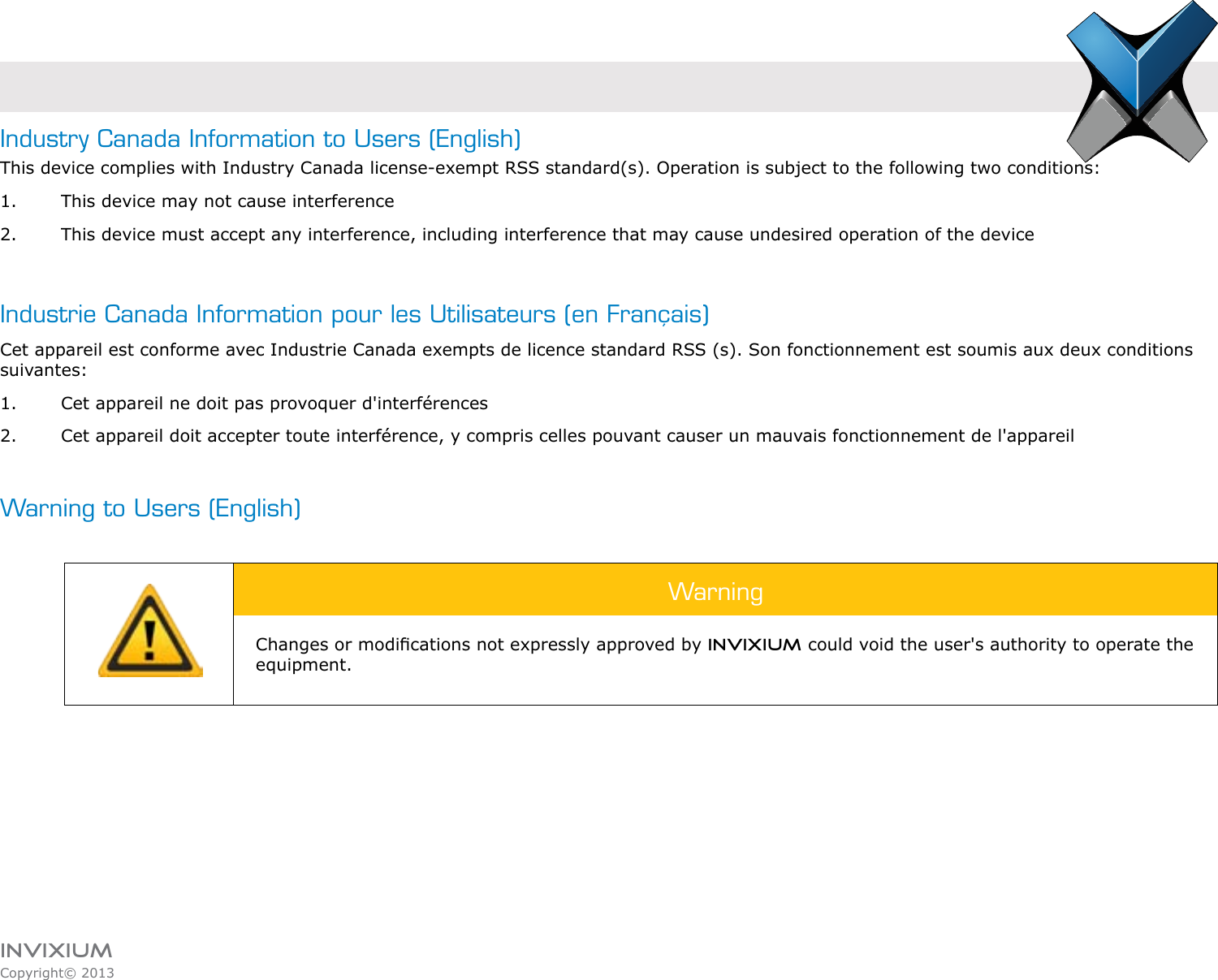 INVIXIUMCopyright© 2013invixiumaccessIndustry Canada Information to Users (English)This device complies with Industry Canada license-exempt RSS standard(s). Operation is subject to the following two conditions: 1.  This device may not cause interference2.  This device must accept any interference, including interference that may cause undesired operation of the device Industrie Canada Information pour les Utilisateurs (en Français)Cet appareil est conforme avec Industrie Canada exempts de licence standard RSS (s). Son fonctionnement est soumis aux deux conditions suivantes:1.  Cet appareil ne doit pas provoquer d&apos;interférences2.  Cet appareil doit accepter toute interférence, y compris celles pouvant causer un mauvais fonctionnement de l&apos;appareilWarning to Users (English)WarningChanges or modications not expressly approved by INVIXIUM could void the user&apos;s authority to operate the equipment.