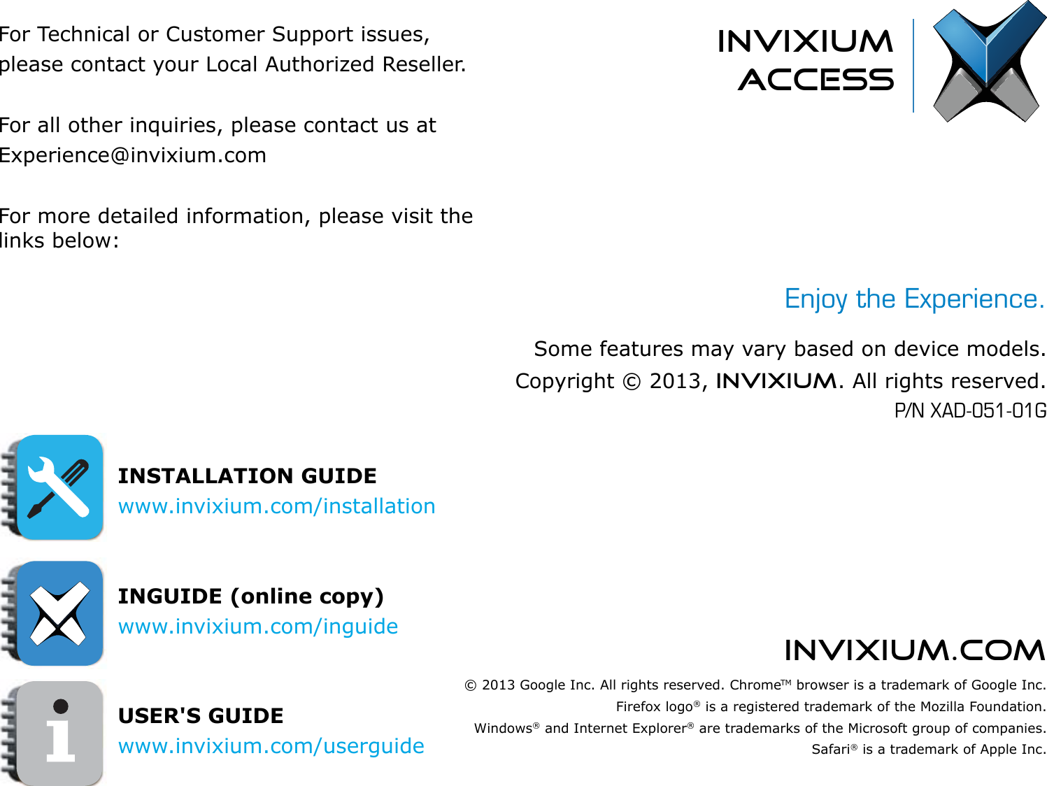 invixium.comFor Technical or Customer Support issues, please contact your Local Authorized Reseller.For all other inquiries, please contact us atExperience@invixium.comFor more detailed information, please visit the links below:INSTALLATION GUIDEwww.invixium.com/installation INGUIDE (online copy)www.invixium.com/inguideUSER&apos;S GUIDEwww.invixium.com/userguideinvixiumaccessEnjoy the Experience.Some features may vary based on device models.Copyright © 2013, INVIXIUM. All rights reserved.P/N XAD-051-01G© 2013 Google Inc. All rights reserved. ChromeTM browser is a trademark of Google Inc.Firefox logo® is a registered trademark of the Mozilla Foundation.Windows® and Internet Explorer® are trademarks of the Microsoft group of companies.Safari® is a trademark of Apple Inc.