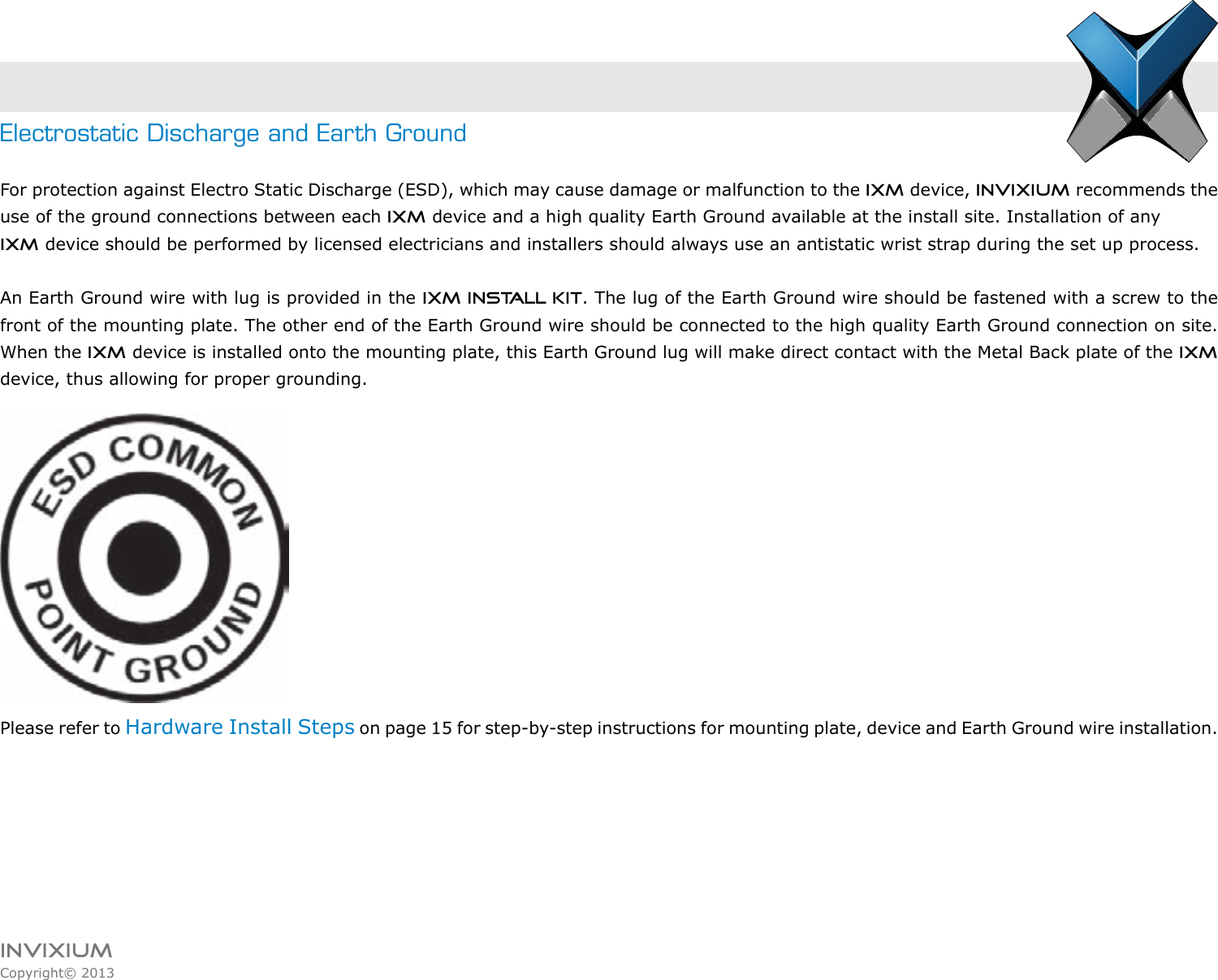 INVIXIUMCopyright© 2013invixiumaccessElectrostatic Discharge and Earth GroundFor protection against Electro Static Discharge (ESD), which may cause damage or malfunction to the IXM device, Invixium recommends the use of the ground connections between each IXM device and a high quality Earth Ground available at the install site. Installation of any IXM device should be performed by licensed electricians and installers should always use an antistatic wrist strap during the set up process.An Earth Ground wire with lug is provided in the IXM INSTALL KIT. The lug of the Earth Ground wire should be fastened with a screw to the front of the mounting plate. The other end of the Earth Ground wire should be connected to the high quality Earth Ground connection on site. When the IXM device is installed onto the mounting plate, this Earth Ground lug will make direct contact with the Metal Back plate of the IXM device, thus allowing for proper grounding. Please refer to Hardware Install Steps on page 15 for step-by-step instructions for mounting plate, device and Earth Ground wire installation.