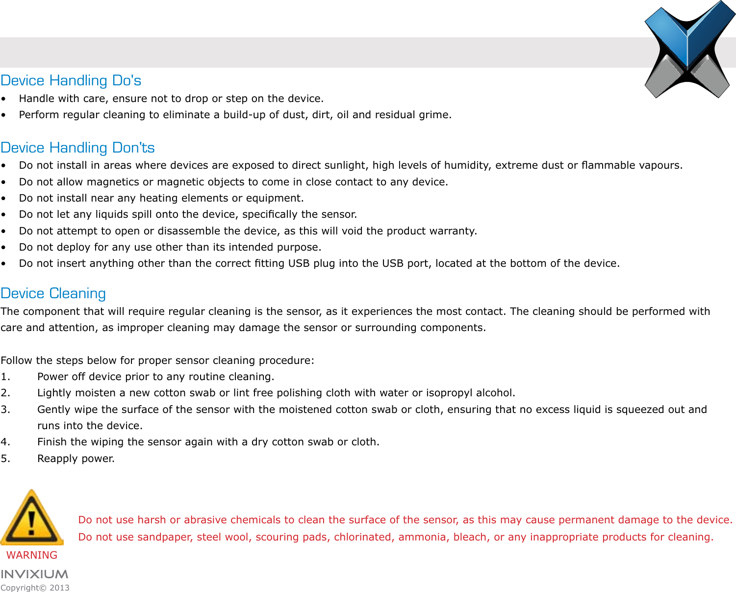 INVIXIUMCopyright© 2013invixiumaccessDevice Handling Do&apos;s•  Handle with care, ensure not to drop or step on the device.•  Perform regular cleaning to eliminate a build-up of dust, dirt, oil and residual grime.Device Handling Don&apos;ts•  Do not install in areas where devices are exposed to direct sunlight, high levels of humidity, extreme dust or ammable vapours.•  Do not allow magnetics or magnetic objects to come in close contact to any device.•  Do not install near any heating elements or equipment.•  Do not let any liquids spill onto the device, specically the sensor.•  Do not attempt to open or disassemble the device, as this will void the product warranty.•  Do not deploy for any use other than its intended purpose.•  Do not insert anything other than the correct tting USB plug into the USB port, located at the bottom of the device.Device CleaningThe component that will require regular cleaning is the sensor, as it experiences the most contact. The cleaning should be performed with care and attention, as improper cleaning may damage the sensor or surrounding components.  Follow the steps below for proper sensor cleaning procedure:1.  Power off device prior to any routine cleaning.2.  Lightly moisten a new cotton swab or lint free polishing cloth with water or isopropyl alcohol.3.  Gently wipe the surface of the sensor with the moistened cotton swab or cloth, ensuring that no excess liquid is squeezed out and      runs into the device.4.  Finish the wiping the sensor again with a dry cotton swab or cloth.5.  Reapply power.WARNINGDo not use harsh or abrasive chemicals to clean the surface of the sensor, as this may cause permanent damage to the device.Do not use sandpaper, steel wool, scouring pads, chlorinated, ammonia, bleach, or any inappropriate products for cleaning.