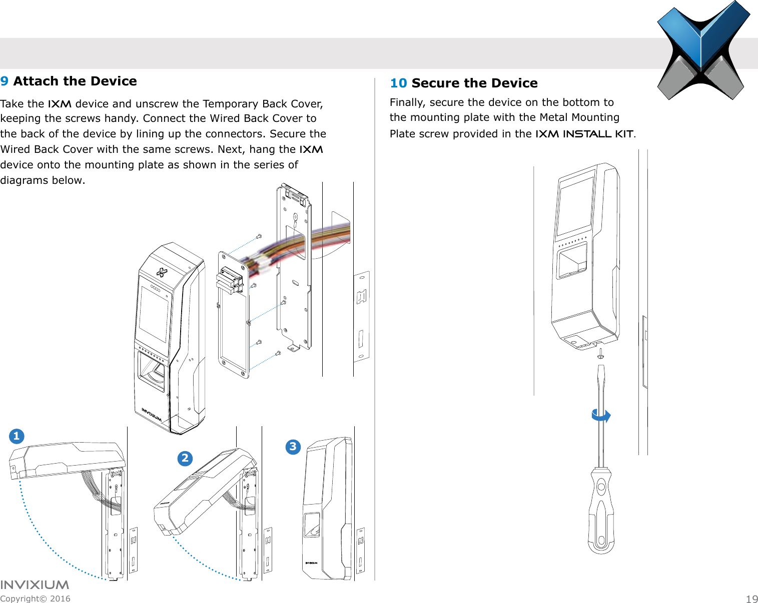 INVIXIUMCopyright© 2016invixiumaccess10 Secure the DeviceFinally, secure the device on the bottom to           the mounting plate with the Metal Mounting Plate screw provided in the IXM Install Kit.9 Attach the DeviceTake the IXM device and unscrew the Temporary Back Cover,       keeping the screws handy. Connect the Wired Back Cover to the back of the device by lining up the connectors. Secure the Wired Back Cover with the same screws. Next, hang the IXM device onto the mounting plate as shown in the series of diagrams below.12INVIXIUM319