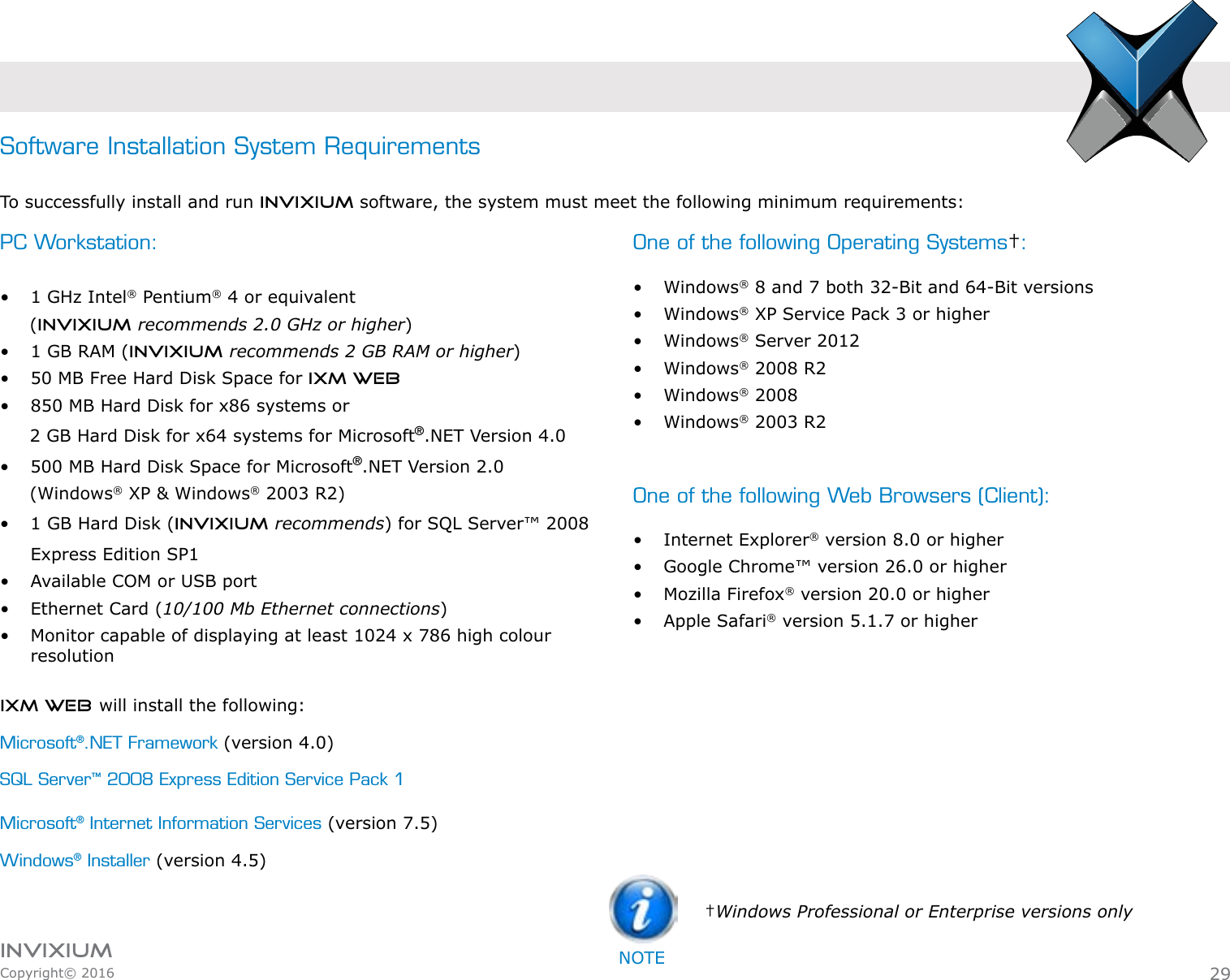 INVIXIUMCopyright© 2016invixiumaccessPC Workstation: •  1 GHz Intel® Pentium® 4 or equivalent      (INVIXIUM recommends 2.0 GHz or higher)•  1 GB RAM (INVIXIUM recommends 2 GB RAM or higher)•  50 MB Free Hard Disk Space for IXM WEB•  850 MB Hard Disk for x86 systems or      2 GB Hard Disk for x64 systems for Microsoft®.NET Version 4.0•  500 MB Hard Disk Space for Microsoft®.NET Version 2.0      (Windows® XP &amp; Windows® 2003 R2)•  1 GB Hard Disk (INVIXIUM recommends) for SQL Server™ 2008 Express Edition SP1•  Available COM or USB port•  Ethernet Card (10/100 Mb Ethernet connections)•  Monitor capable of displaying at least 1024 x 786 high colour resolutionSoftware Installation System RequirementsTo successfully install and run Invixium software, the system must meet the following minimum requirements:One of the following Operating Systems†: •  Windows® 8 and 7 both 32-Bit and 64-Bit versions•  Windows® XP Service Pack 3 or higher•  Windows® Server 2012•  Windows® 2008 R2•  Windows® 2008•  Windows® 2003 R2 One of the following Web Browsers (Client):•  Internet Explorer® version 8.0 or higher•  Google Chrome™ version 26.0 or higher•  Mozilla Firefox® version 20.0 or higher•  Apple Safari® version 5.1.7 or higherIXM WEB will install the following:Microsoft®.NET Framework (version 4.0)SQL Server™ 2008 Express Edition Service Pack 1Microsoft® Internet Information Services (version 7.5)Windows® Installer (version 4.5)29†Windows Professional or Enterprise versions onlyNOTE