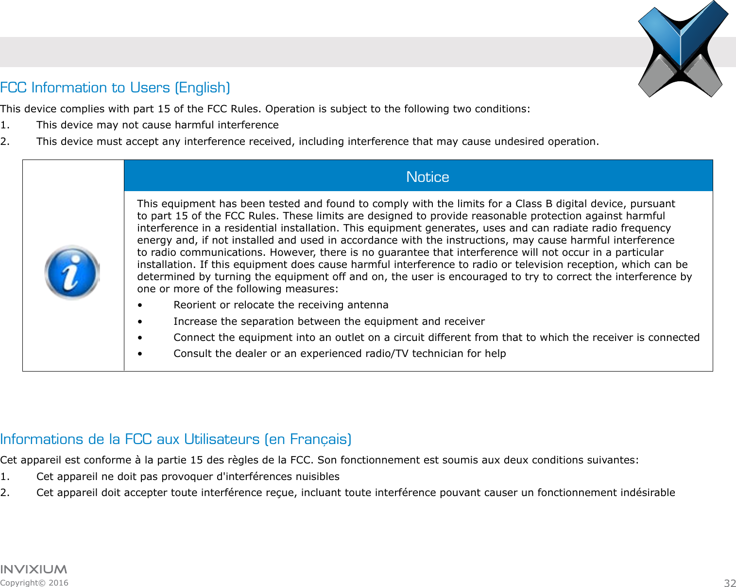 INVIXIUMCopyright© 2016invixiumaccessFCC Information to Users (English)This device complies with part 15 of the FCC Rules. Operation is subject to the following two conditions:1.  This device may not cause harmful interference2.  This device must accept any interference received, including interference that may cause undesired operation.This equipment has been tested and found to comply with the limits for a Class B digital device, pursuant to part 15 of the FCC Rules. These limits are designed to provide reasonable protection against harmful interference in a residential installation. This equipment generates, uses and can radiate radio frequency energy and, if not installed and used in accordance with the instructions, may cause harmful interference to radio communications. However, there is no guarantee that interference will not occur in a particular installation. If this equipment does cause harmful interference to radio or television reception, which can be determined by turning the equipment off and on, the user is encouraged to try to correct the interference by one or more of the following measures:•    Reorient or relocate the receiving antenna•    Increase the separation between the equipment and receiver•    Connect the equipment into an outlet on a circuit different from that to which the receiver is connected•    Consult the dealer or an experienced radio/TV technician for helpNotice32Informations de la FCC aux Utilisateurs (en Français)Cet appareil est conforme à la partie 15 des règles de la FCC. Son fonctionnement est soumis aux deux conditions suivantes:1.  Cet appareil ne doit pas provoquer d&apos;interférences nuisibles2.  Cet appareil doit accepter toute interférence reçue, incluant toute interférence pouvant causer un fonctionnement indésirable